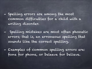 - Spelling errors are among the most
common difficulties for a child with a
writing disorder.
- Spelling mistakes are most often phonetic
errors; that is, an erroneous spelling that
sounds like the correct spelling.
- Examples of common spelling errors are:
fone for phone, or beleeve for believe.
 