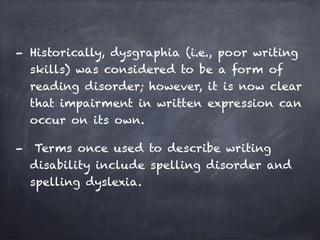 - Historically, dysgraphia (i.e., poor writing
skills) was considered to be a form of
reading disorder; however, it is now clear
that impairment in written expression can
occur on its own.
- Terms once used to describe writing
disability include spelling disorder and
spelling dyslexia.
 