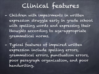 Clinical features
- Children with impairments in written
expression struggle early in grade school
with spelling words and expressing their
thoughts according to age-appropriate
grammatical norms.
- Typical features of impaired written
expression include spelling errors,
grammatical errors, punctuation errors,
poor paragraph organization, and poor
handwriting.
 
