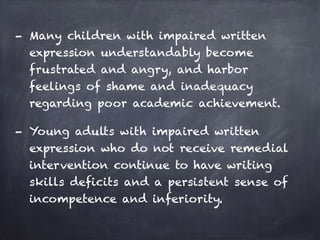 - Many children with impaired written
expression understandably become
frustrated and angry, and harbor
feelings of shame and inadequacy
regarding poor academic achievement.
- Young adults with impaired written
expression who do not receive remedial
intervention continue to have writing
skills deficits and a persistent sense of
incompetence and inferiority.
 
