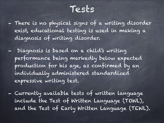 Tests
- There is no physical signs of a writing disorder
exist, educational testing is used in making a
diagnosis of writing disorder.
- Diagnosis is based on a child’s writing
performance being markedly below expected
production for his age, as confirmed by an
individually administered standardized
expressive writing test.
- Currently available tests of written language
include the Test of Written Language (TOWL),
and the Test of Early Written Language (TEWL).
 
