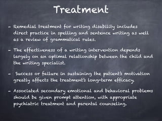 Treatment
- Remedial treatment for writing disability includes
direct practice in spelling and sentence writing as well
as a review of grammatical rules.
- The effectiveness of a writing intervention depends
largely on an optimal relationship between the child and
the writing specialist.
- Success or failure in sustaining the patient’s motivation
greatly affects the treatment’s long-term efficacy.
- Associated secondary emotional and behavioral problems
should be given prompt attention, with appropriate
psychiatric treatment and parental counseling.
 