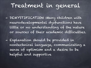 Treatment in general
- DEMYSTIFICATION :Many children with
neurodevelopmental dysfunctions have
little or no understanding of the nature
or sources of their academic difficulties.
- Explanation should be provided in
nontechnical language, communicating a
sense of optimism and a desire to be
helpful and supportive
 