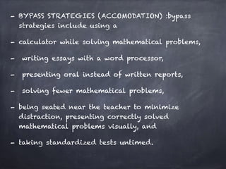 - BYPASS STRATEGIES (ACCOMODATION) :bypass
strategies include using a
- calculator while solving mathematical problems,
- writing essays with a word processor,
- presenting oral instead of written reports,
- solving fewer mathematical problems,
- being seated near the teacher to minimize
distraction, presenting correctly solved
mathematical problems visually, and
- taking standardized tests untimed.
 
