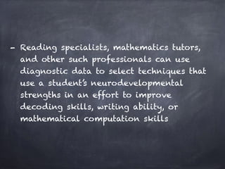 - Reading specialists, mathematics tutors,
and other such professionals can use
diagnostic data to select techniques that
use a student’s neurodevelopmental
strengths in an effort to improve
decoding skills, writing ability, or
mathematical computation skills
 