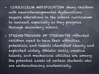 - CURRICULUM MODIFICATION :Many children
with neurodevelopmental dysfunctions
require alterations in the school curriculum
to succeed, especially as they progress
through secondary school.
- STRENGTHENING OF STRENGTHS :Affected
children need to have their affinities,
potentials, and talents identified clearly and
exploited widely. Athletic skills, creative
talents, and mechanical abilities are among
the potential assets of certain students who
are underachieving academically.
 