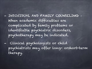- INDIVIDUAL AND FAMILY COUNSELING :
When academic difficulties are
complicated by family problems or
identifiable psychiatric disorders,
psychotherapy may be indicated.
- Clinical psychologists or child
psychiatrists may offer long- orshort-term
therapy.
 