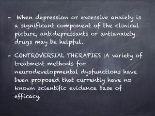 - When depression or excessive anxiety is
a significant component of the clinical
picture, antidepressants or antianxiety
drugs may be helpful.
- CONTROVERSIAL THERAPIES :A variety of
treatment methods for
neurodevelopmental dysfunctions have
been proposed that currently have no
known scientific evidence base of
efficacy.
 