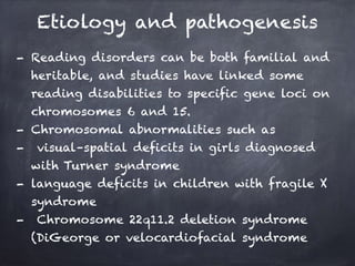 Etiology and pathogenesis
- Reading disorders can be both familial and
heritable, and studies have linked some
reading disabilities to specific gene loci on
chromosomes 6 and 15.
- Chromosomal abnormalities such as
- visual–spatial deficits in girls diagnosed
with Turner syndrome
- language deficits in children with fragile X
syndrome
- Chromosome 22q11.2 deletion syndrome
(DiGeorge or velocardiofacial syndrome
 