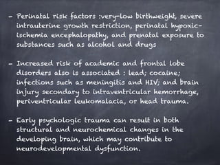 - Perinatal risk factors :very-low birthweight, severe
intrauterine growth restriction, perinatal hypoxic–
ischemia encephalopathy, and prenatal exposure to
substances such as alcohol and drugs
- Increased risk of academic and frontal lobe
disorders also is associated : lead; cocaine;
infections such as meningitis and HIV; and brain
injury secondary to intraventricular hemorrhage,
periventricular leukomalacia, or head trauma.
- Early psychologic trauma can result in both
structural and neurochemical changes in the
developing brain, which may contribute to
neurodevelopmental dysfunction.
 