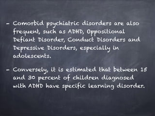 - Comorbid psychiatric disorders are also
frequent, such as ADHD, Oppositional
Defiant Disorder, Conduct Disorders and
Depressive Disorders, especially in
adolescents.
- Conversely, it is estimated that between 15
and 30 percent of children diagnosed
with ADHD have specific learning disorder.
 