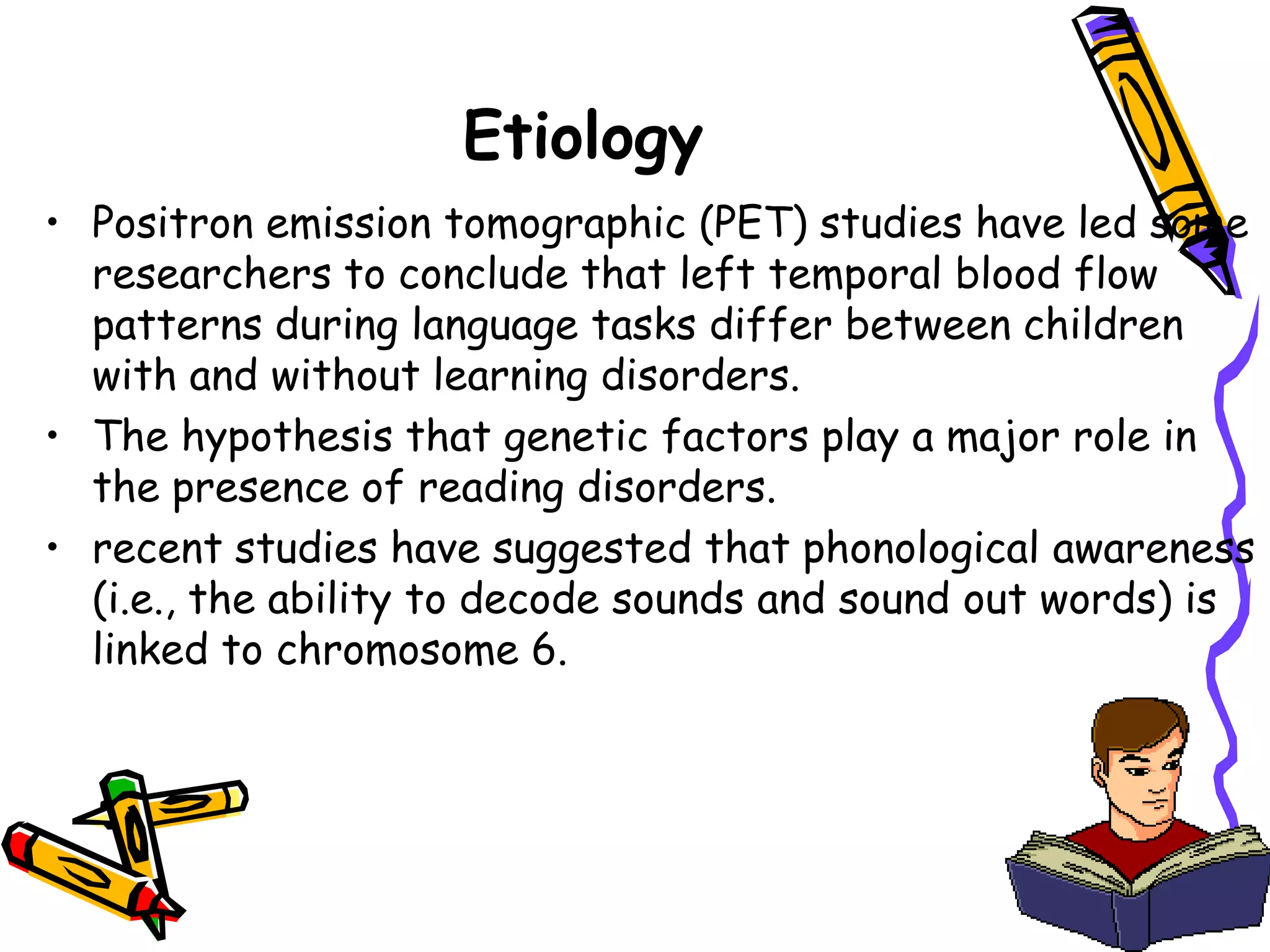 Etiology
• Positron emission tomographic (PET) studies have led some
  researchers to conclude that left temporal blood flow
  patterns during language tasks differ between children
  with and without learning disorders.
• The hypothesis that genetic factors play a major role in
  the presence of reading disorders.
• recent studies have suggested that phonological awareness
  (i.e., the ability to decode sounds and sound out words) is
  linked to chromosome 6.
 