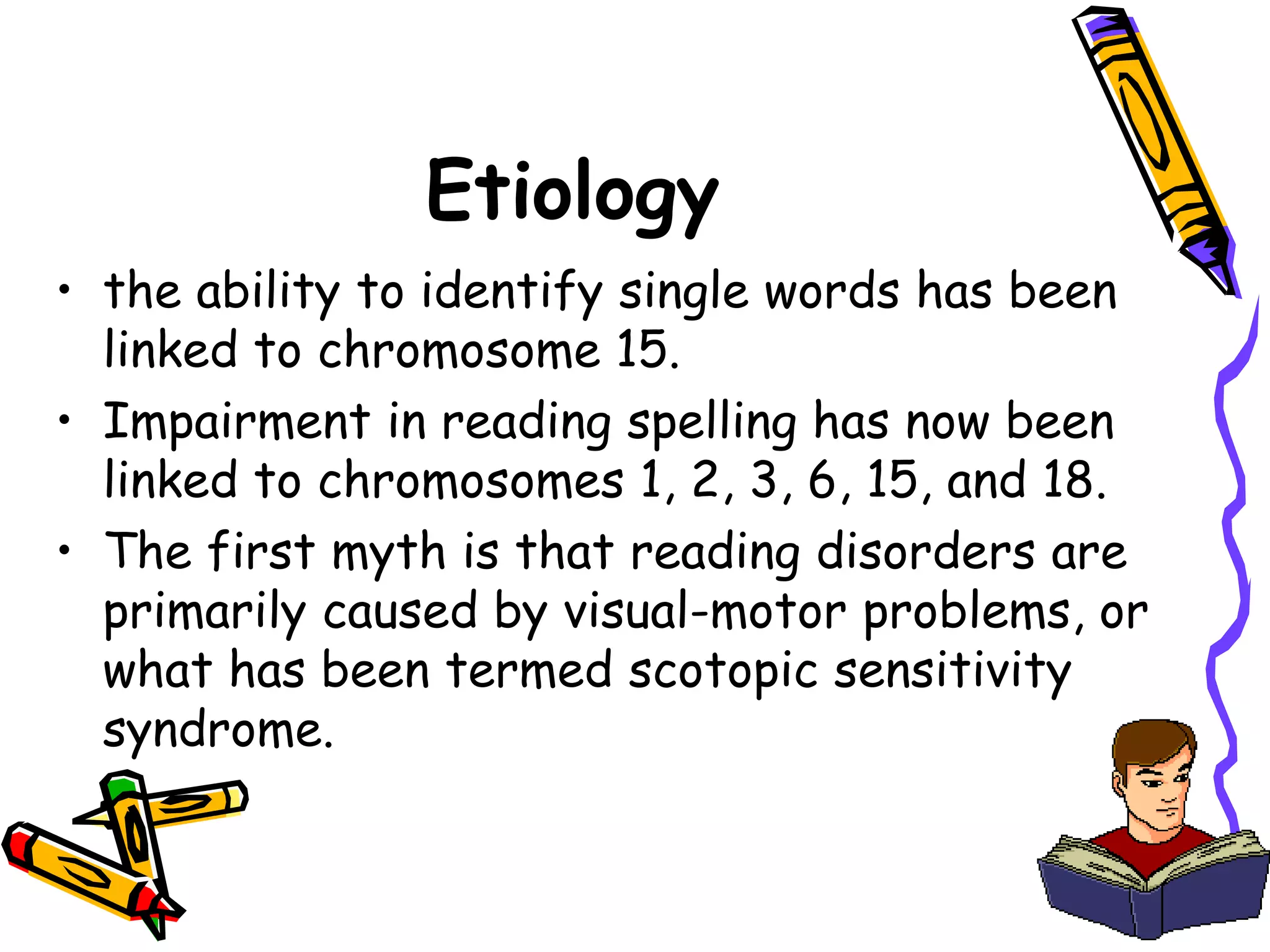 Etiology
• the ability to identify single words has been
  linked to chromosome 15.
• Impairment in reading spelling has now been
  linked to chromosomes 1, 2, 3, 6, 15, and 18.
• The first myth is that reading disorders are
  primarily caused by visual-motor problems, or
  what has been termed scotopic sensitivity
  syndrome.
 