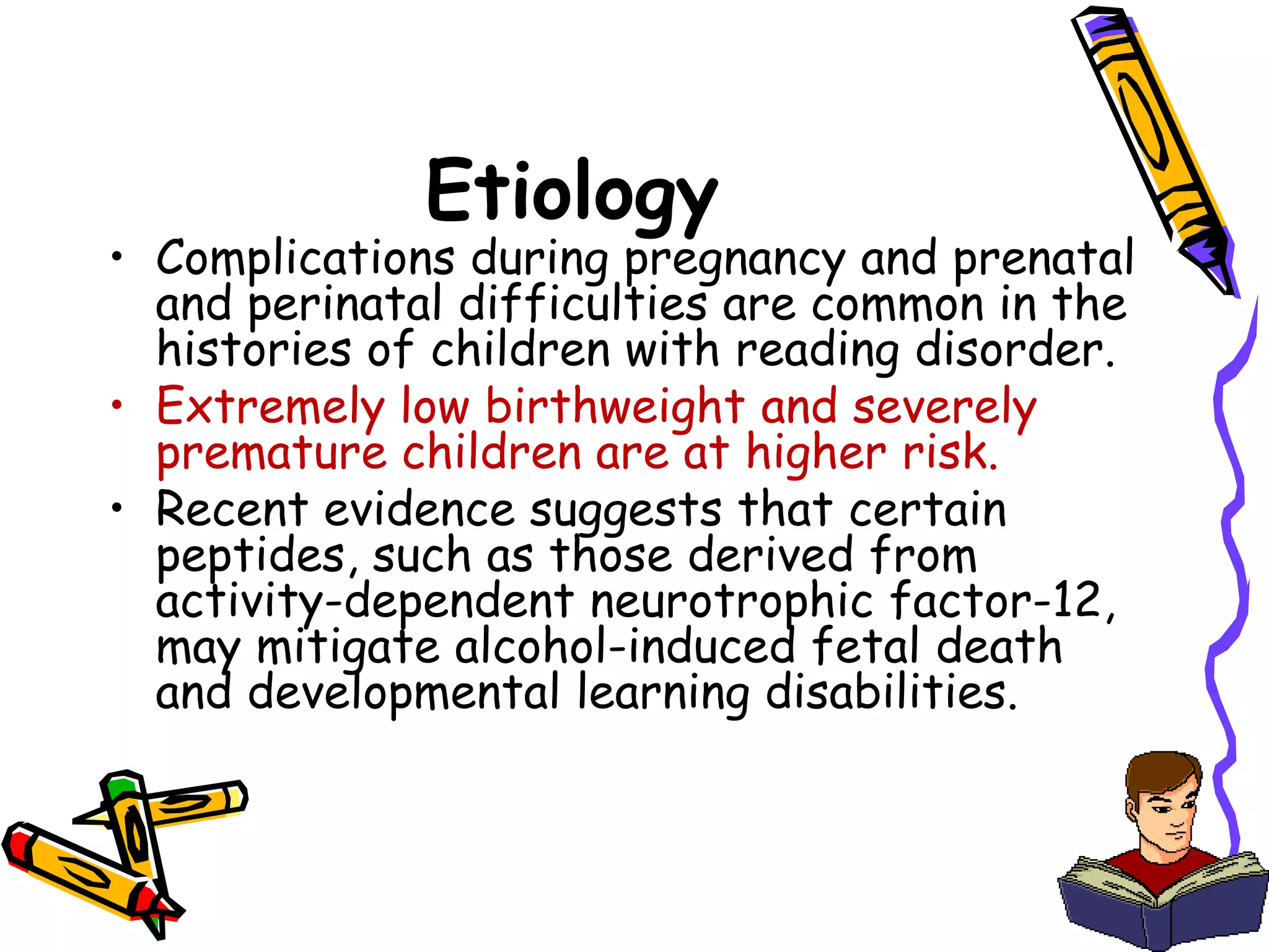Etiology
• Complications during pregnancy and prenatal
  and perinatal difficulties are common in the
  histories of children with reading disorder.
• Extremely low birthweight and severely
  premature children are at higher risk.
• Recent evidence suggests that certain
  peptides, such as those derived from
  activity-dependent neurotrophic factor-12,
  may mitigate alcohol-induced fetal death
  and developmental learning disabilities.
 