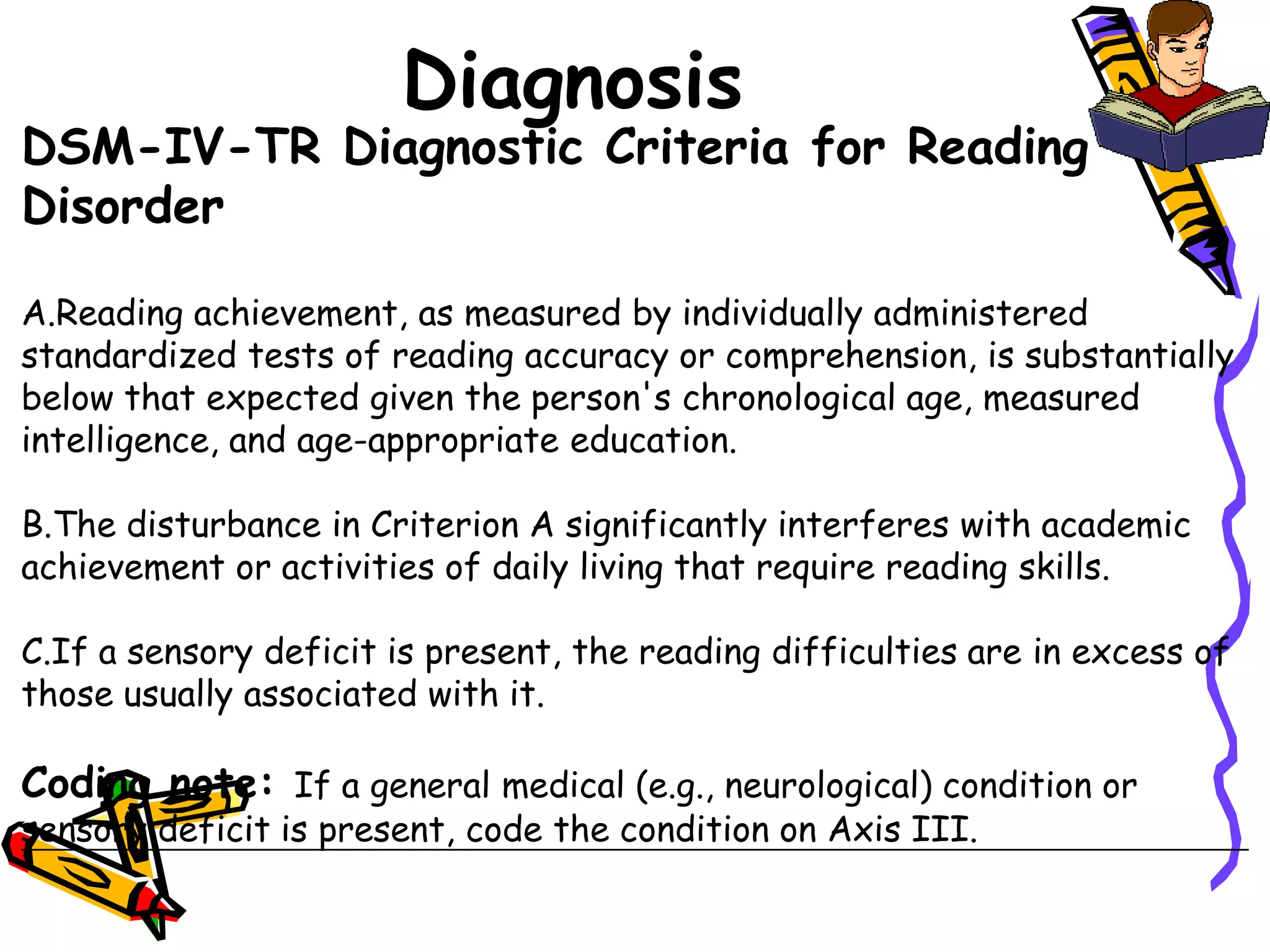Diagnosis
DSM-IV-TR Diagnostic Criteria for Reading
Disorder

A.Reading achievement, as measured by individually administered
standardized tests of reading accuracy or comprehension, is substantially
below that expected given the person's chronological age, measured
intelligence, and age-appropriate education.

B.The disturbance in Criterion A significantly interferes with academic
achievement or activities of daily living that require reading skills.

C.If a sensory deficit is present, the reading difficulties are in excess of
those usually associated with it.

Coding note: If a general medical (e.g., neurological) condition or
sensory deficit is present, code the condition on Axis III.
 