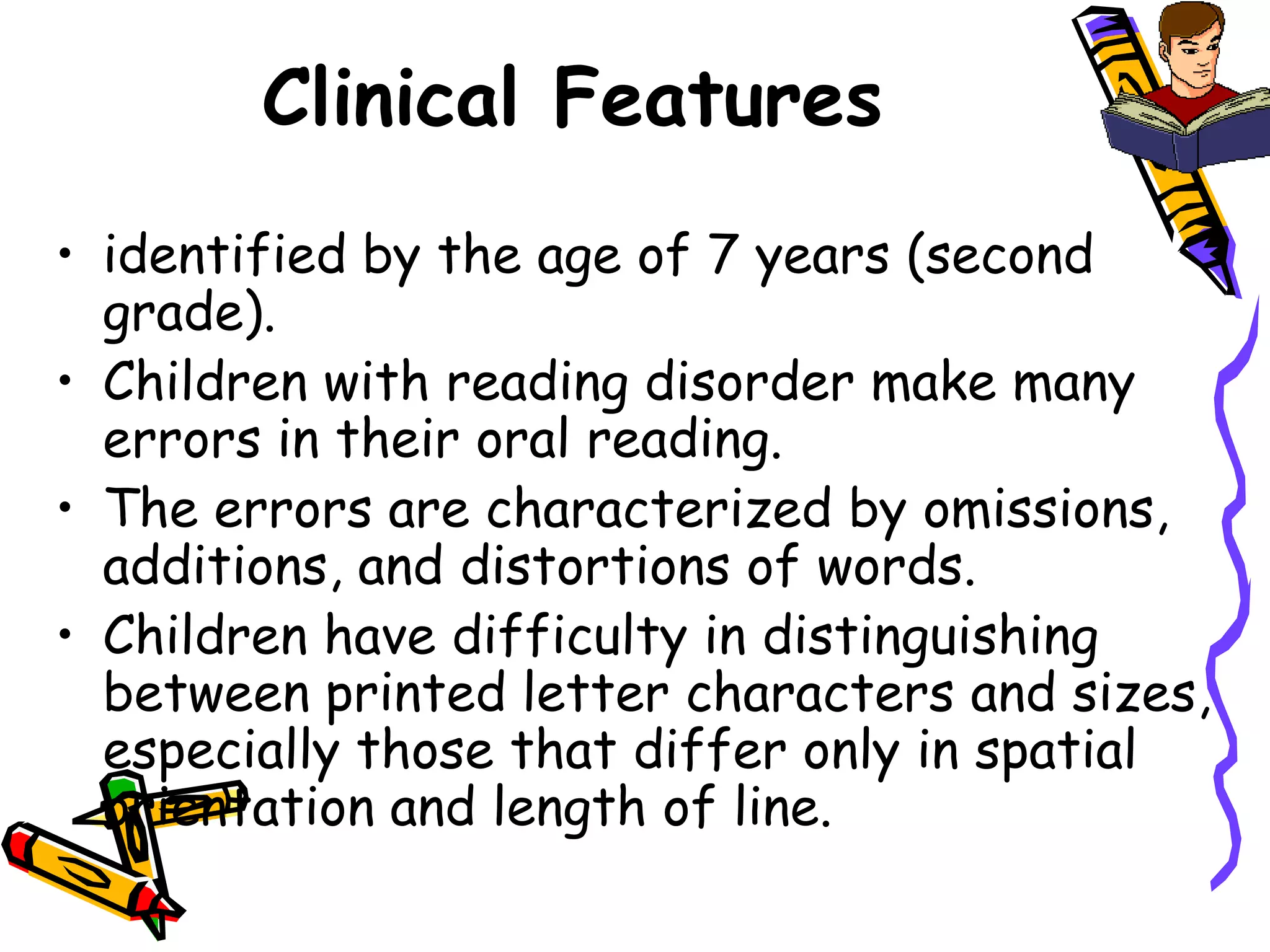 Clinical Features
• identified by the age of 7 years (second
  grade).
• Children with reading disorder make many
  errors in their oral reading.
• The errors are characterized by omissions,
  additions, and distortions of words.
• Children have difficulty in distinguishing
  between printed letter characters and sizes,
  especially those that differ only in spatial
  orientation and length of line.
 