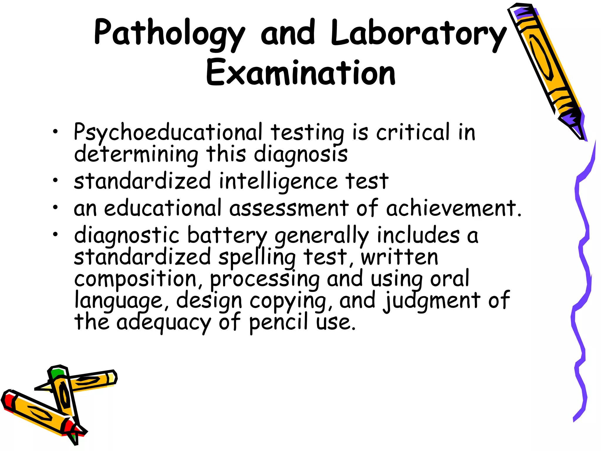 Pathology and Laboratory
          Examination
• Psychoeducational testing is critical in
  determining this diagnosis
• standardized intelligence test
• an educational assessment of achievement.
• diagnostic battery generally includes a
  standardized spelling test, written
  composition, processing and using oral
  language, design copying, and judgment of
  the adequacy of pencil use.
 