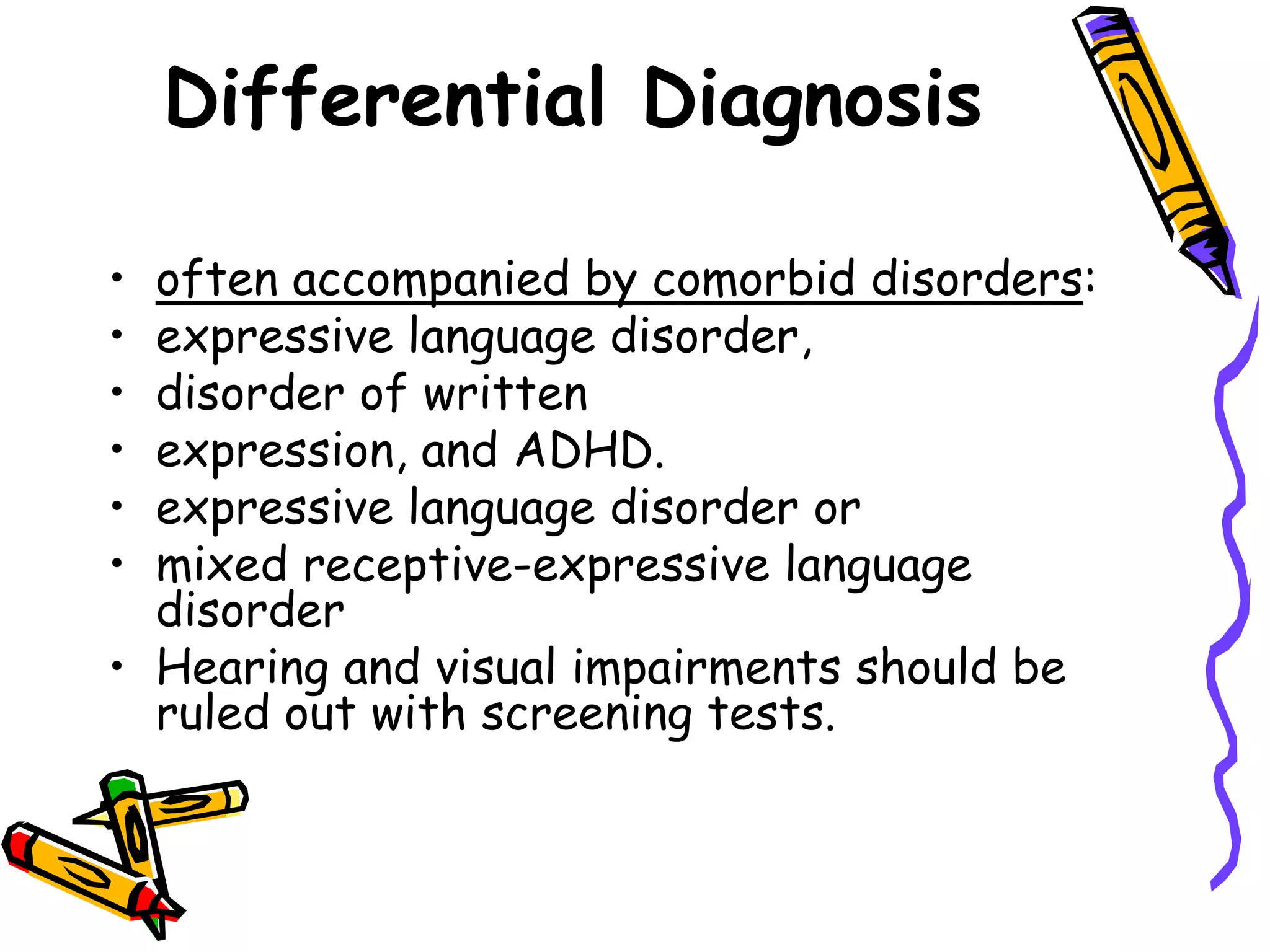 Differential Diagnosis

• often accompanied by comorbid disorders:
• expressive language disorder,
• disorder of written
• expression, and ADHD.
• expressive language disorder or
• mixed receptive-expressive language
  disorder
• Hearing and visual impairments should be
  ruled out with screening tests.
 