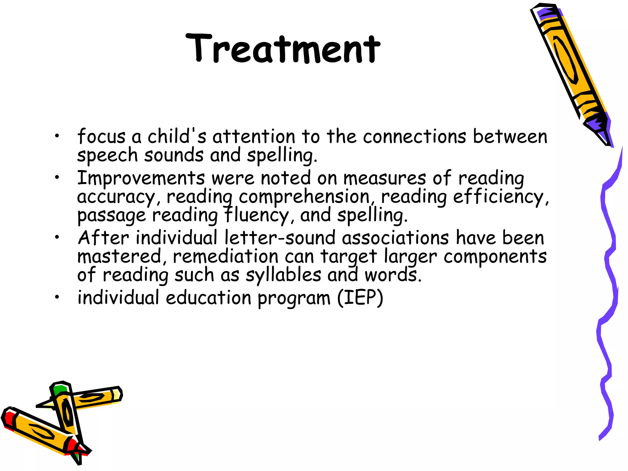 Treatment

• focus a child's attention to the connections between
  speech sounds and spelling.
• Improvements were noted on measures of reading
  accuracy, reading comprehension, reading efficiency,
  passage reading fluency, and spelling.
• After individual letter-sound associations have been
  mastered, remediation can target larger components
  of reading such as syllables and words.
• individual education program (IEP)
 