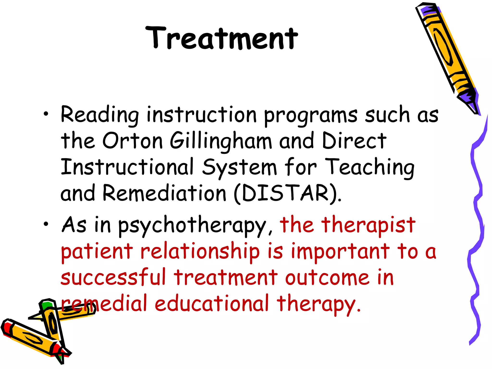 Treatment

• Reading instruction programs such as
  the Orton Gillingham and Direct
  Instructional System for Teaching
  and Remediation (DISTAR).
• As in psychotherapy, the therapist
  patient relationship is important to a
  successful treatment outcome in
  remedial educational therapy.
 