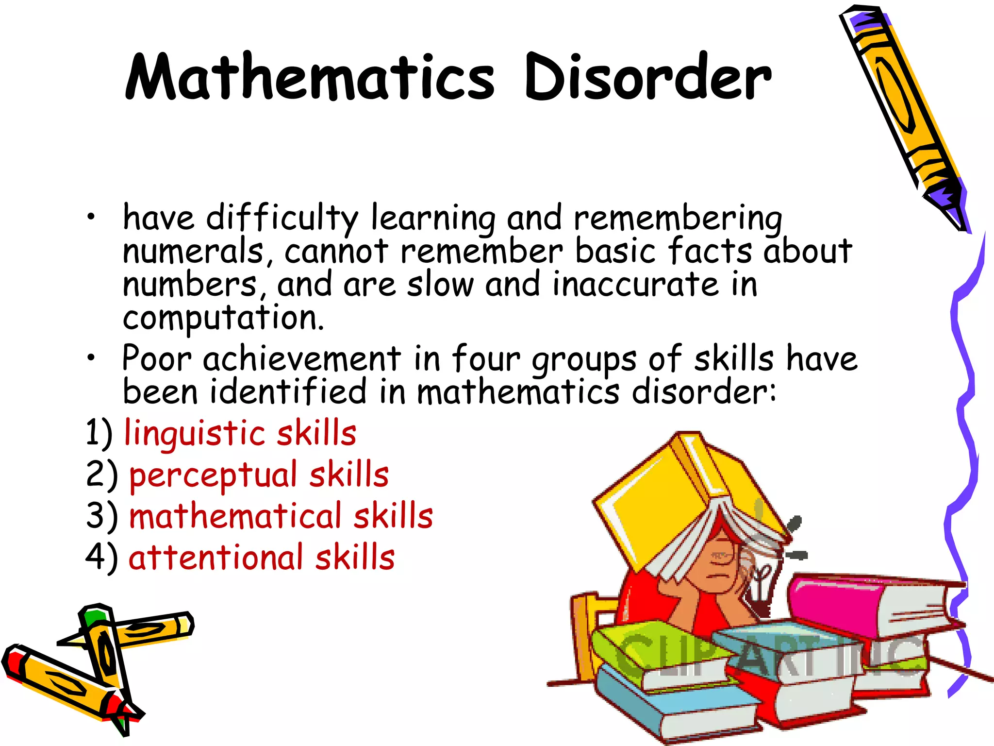 Mathematics Disorder

• have difficulty learning and remembering
   numerals, cannot remember basic facts about
   numbers, and are slow and inaccurate in
   computation.
• Poor achievement in four groups of skills have
   been identified in mathematics disorder:
1) linguistic skills
2) perceptual skills
3) mathematical skills
4) attentional skills
 