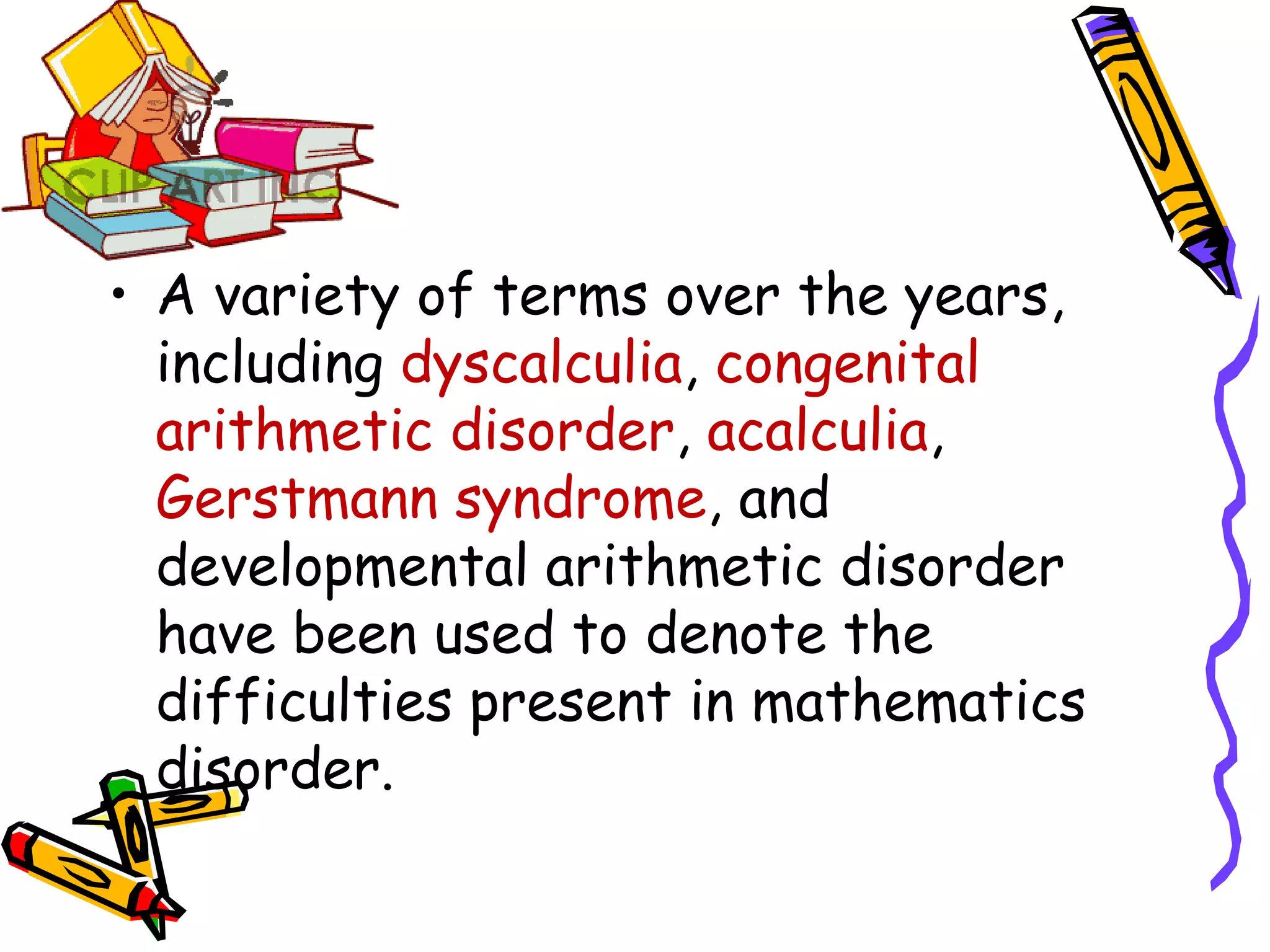 • A variety of terms over the years,
  including dyscalculia, congenital
  arithmetic disorder, acalculia,
  Gerstmann syndrome, and
  developmental arithmetic disorder
  have been used to denote the
  difficulties present in mathematics
  disorder.
 