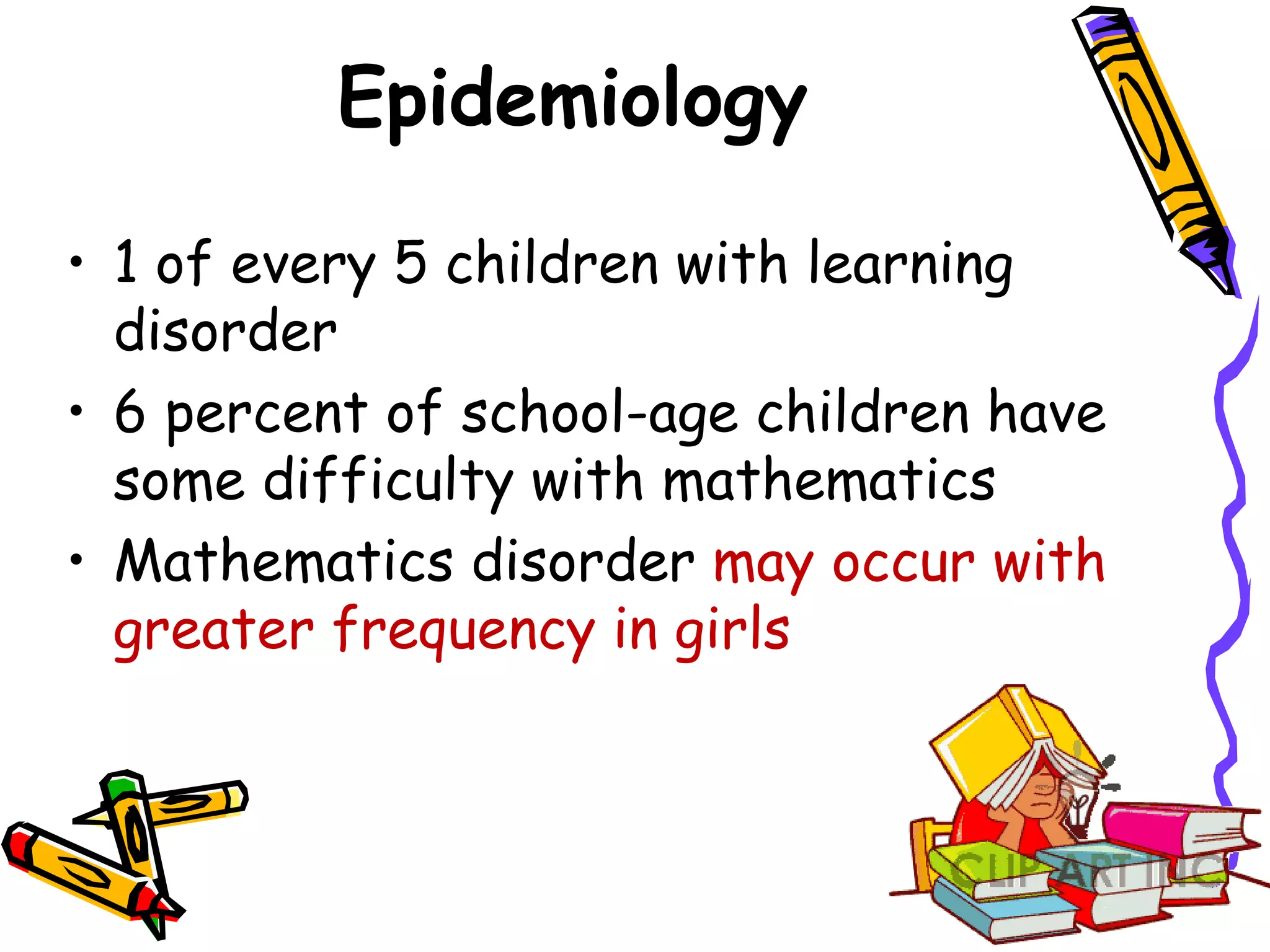 Epidemiology

• 1 of every 5 children with learning
  disorder
• 6 percent of school-age children have
  some difficulty with mathematics
• Mathematics disorder may occur with
  greater frequency in girls
 