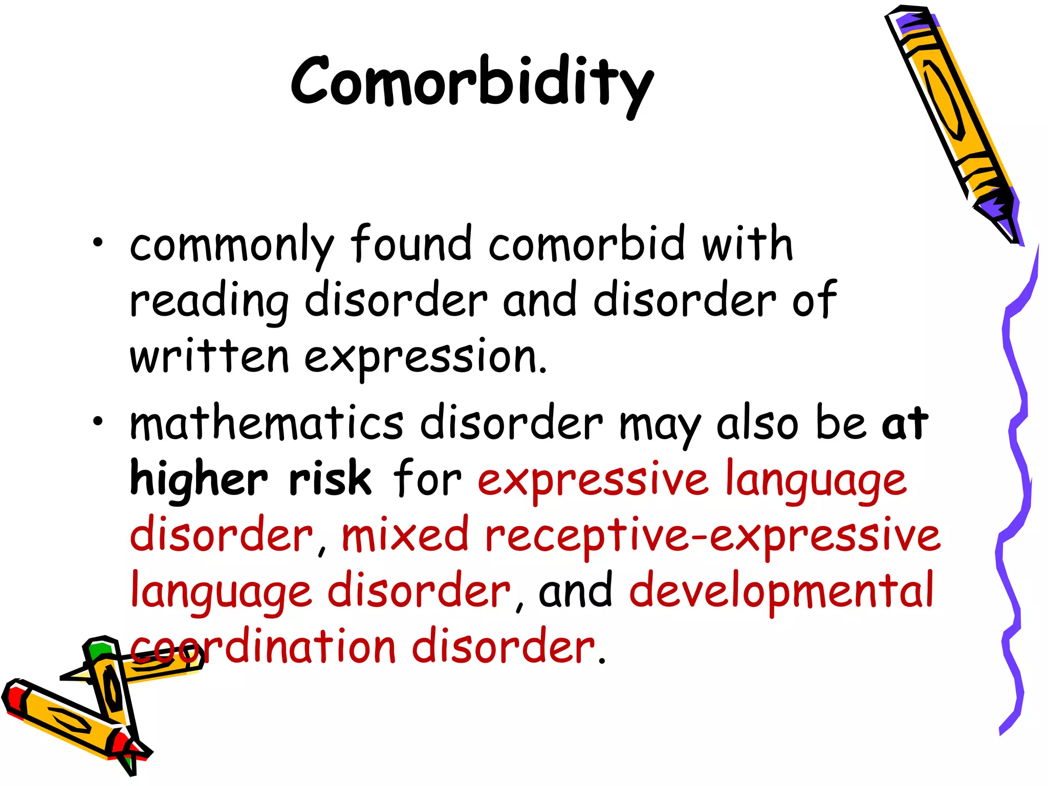 Comorbidity

• commonly found comorbid with
  reading disorder and disorder of
  written expression.
• mathematics disorder may also be at
  higher risk for expressive language
  disorder, mixed receptive-expressive
  language disorder, and developmental
  coordination disorder.
 