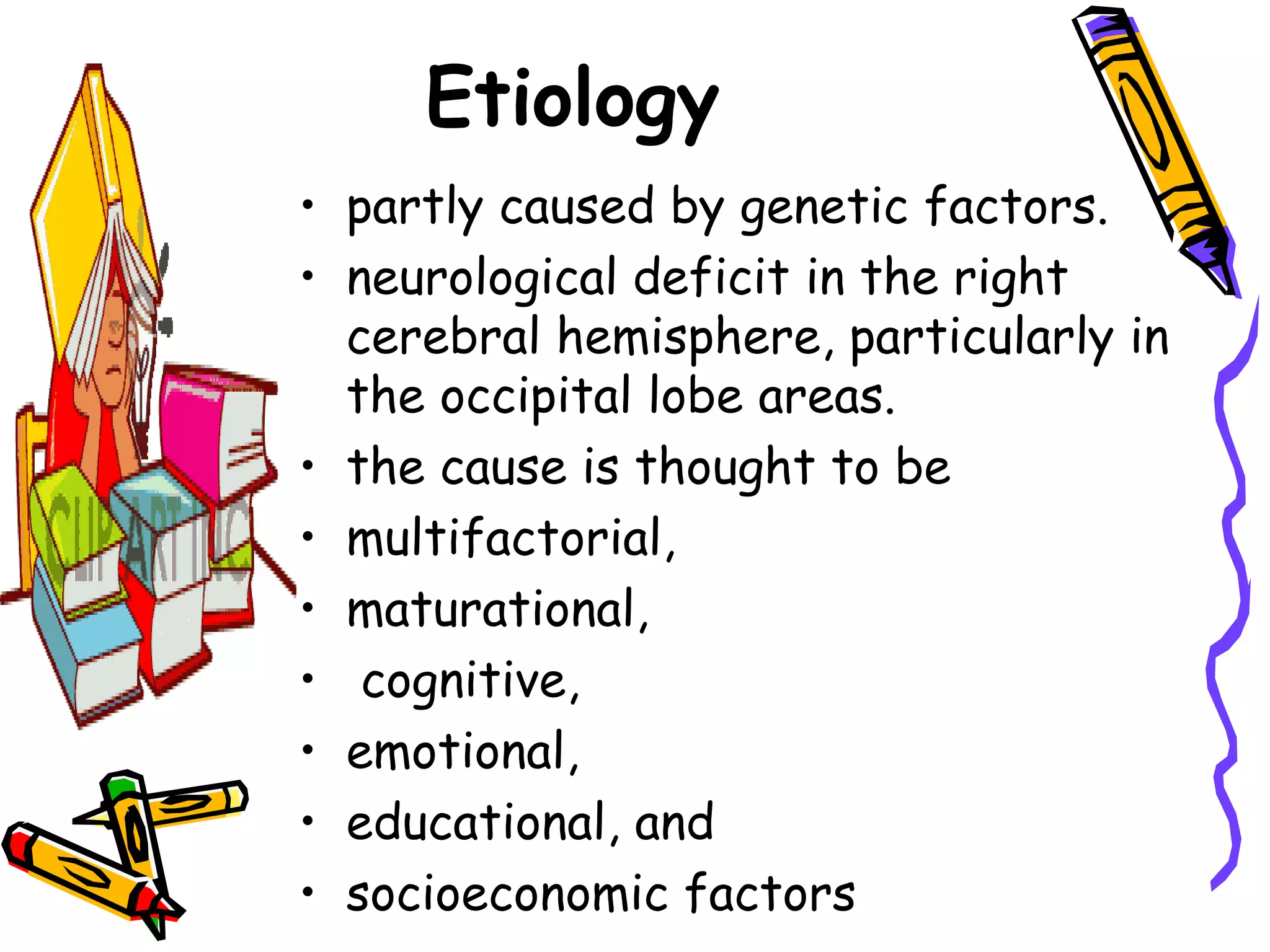 Etiology
• partly caused by genetic factors.
• neurological deficit in the right
  cerebral hemisphere, particularly in
  the occipital lobe areas.
• the cause is thought to be
• multifactorial,
• maturational,
• cognitive,
• emotional,
• educational, and
• socioeconomic factors
 