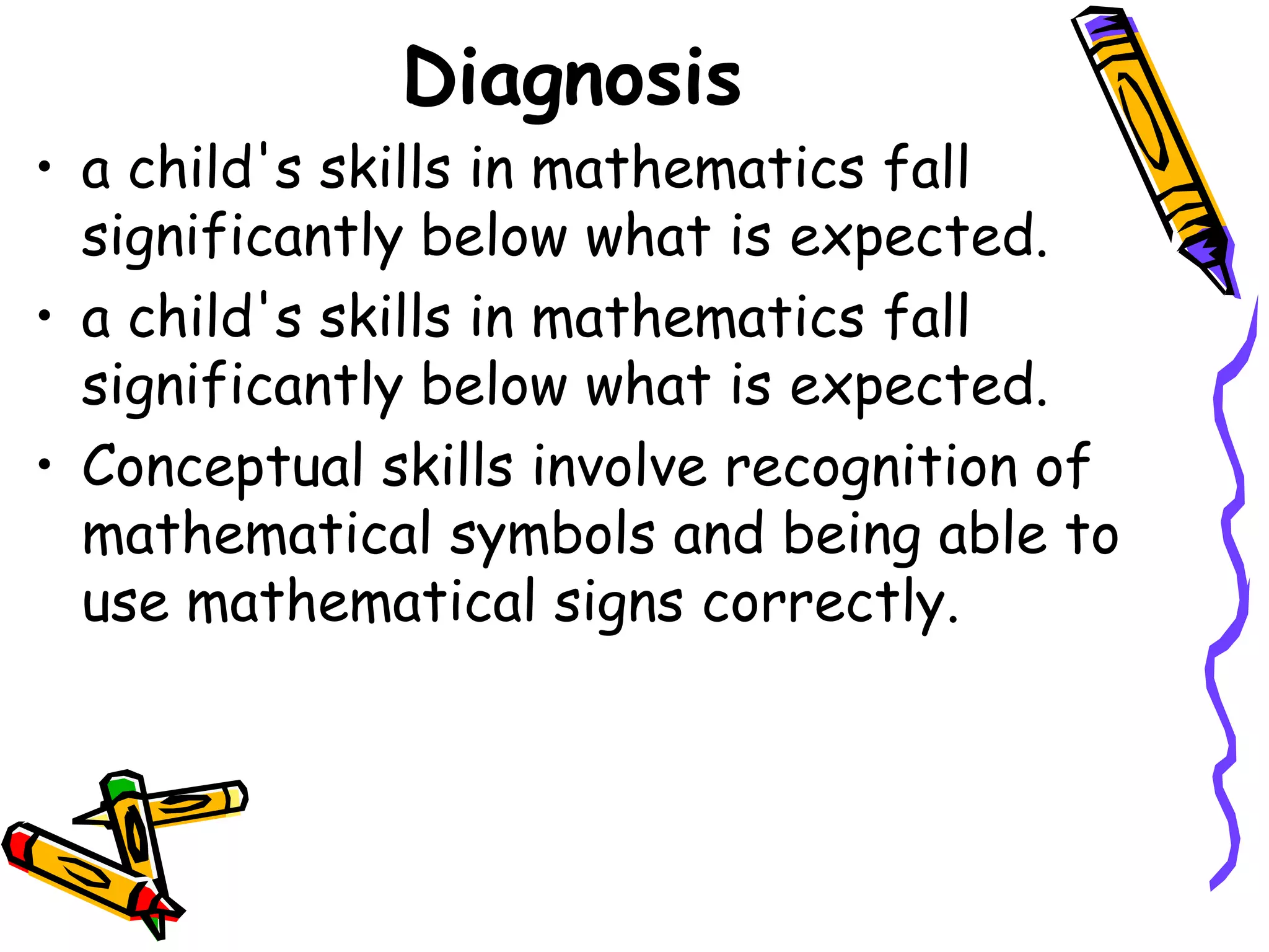 Diagnosis
• a child's skills in mathematics fall
  significantly below what is expected.
• a child's skills in mathematics fall
  significantly below what is expected.
• Conceptual skills involve recognition of
  mathematical symbols and being able to
  use mathematical signs correctly.
 