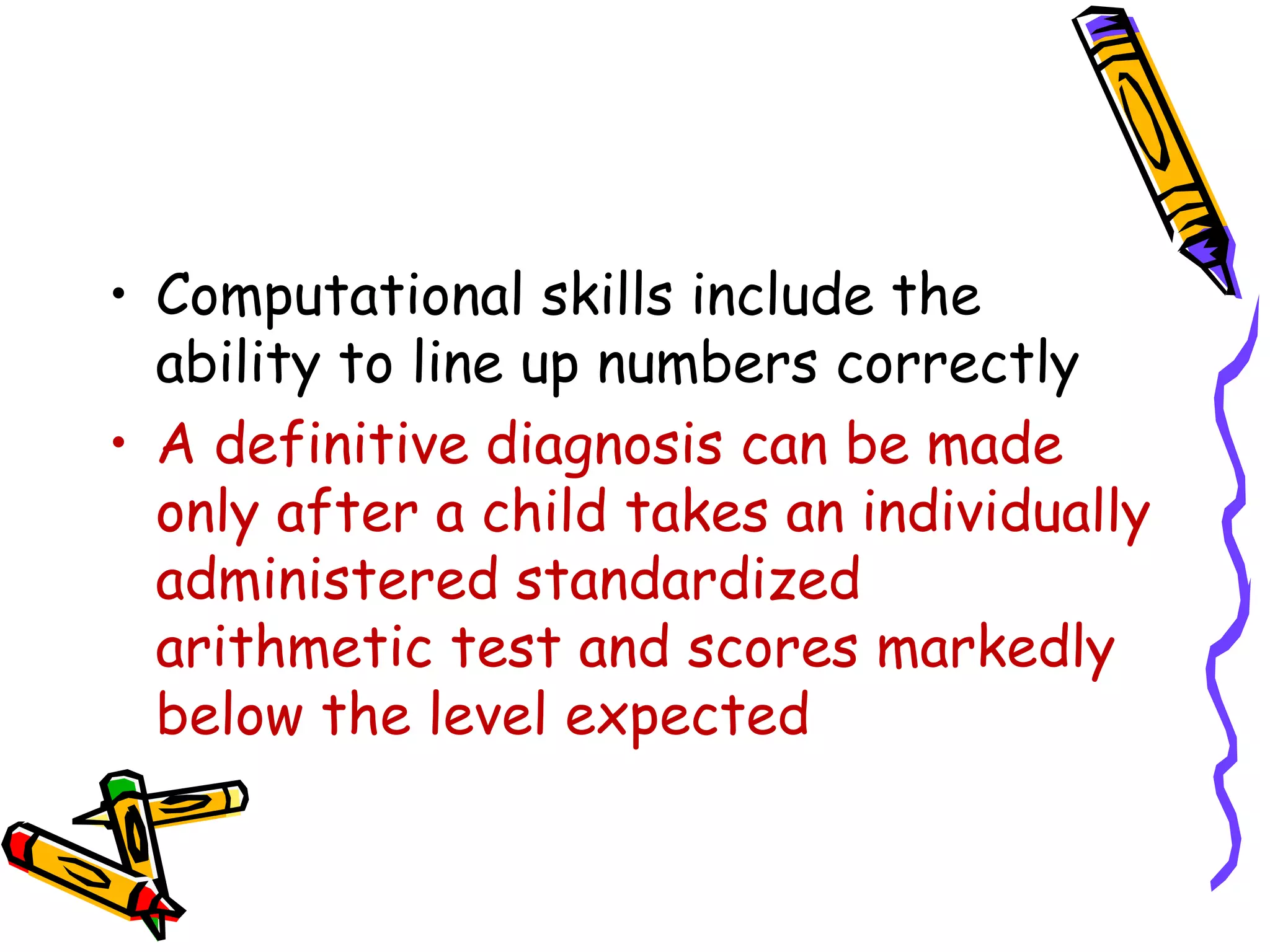 • Computational skills include the
  ability to line up numbers correctly
• A definitive diagnosis can be made
  only after a child takes an individually
  administered standardized
  arithmetic test and scores markedly
  below the level expected
 