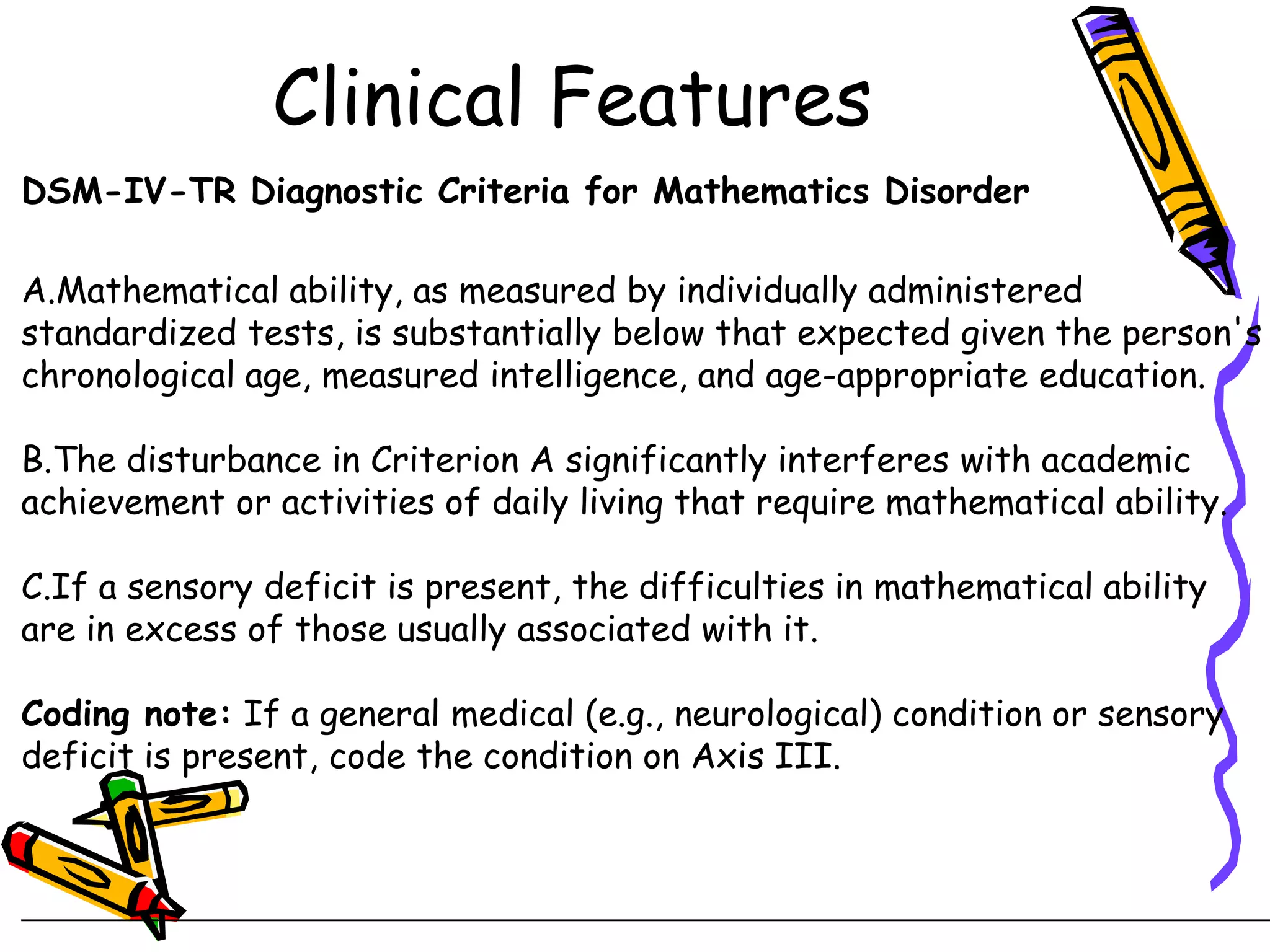Clinical Features
DSM-IV-TR Diagnostic Criteria for Mathematics Disorder

A.Mathematical ability, as measured by individually administered
standardized tests, is substantially below that expected given the person's
chronological age, measured intelligence, and age-appropriate education.

B.The disturbance in Criterion A significantly interferes with academic
achievement or activities of daily living that require mathematical ability.

C.If a sensory deficit is present, the difficulties in mathematical ability
are in excess of those usually associated with it.

Coding note: If a general medical (e.g., neurological) condition or sensory
deficit is present, code the condition on Axis III.
 