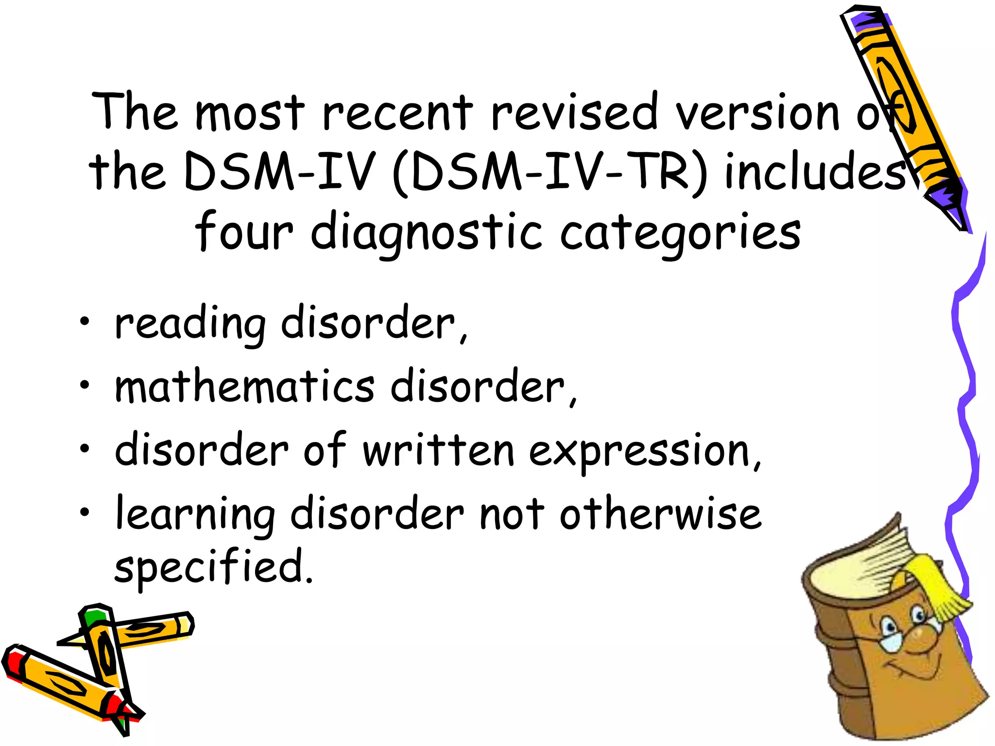 The most recent revised version of
the DSM-IV (DSM-IV-TR) includes
    four diagnostic categories
•   reading disorder,
•   mathematics disorder,
•   disorder of written expression,
•   learning disorder not otherwise
    specified.
 