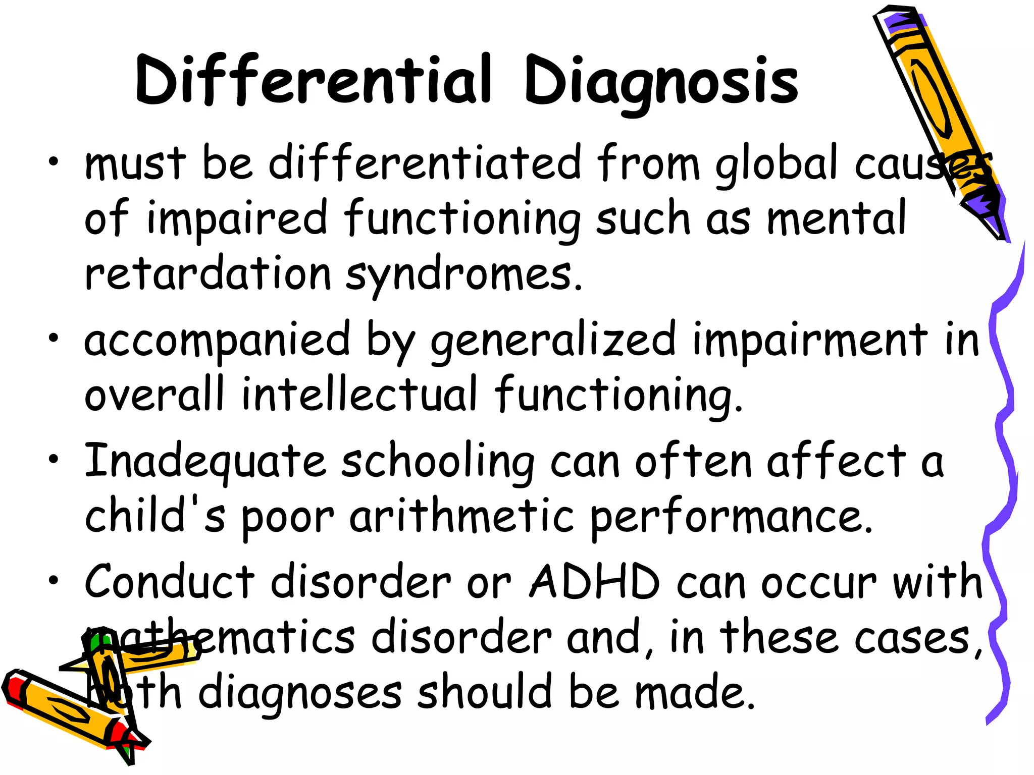 Differential Diagnosis
• must be differentiated from global causes
  of impaired functioning such as mental
  retardation syndromes.
• accompanied by generalized impairment in
  overall intellectual functioning.
• Inadequate schooling can often affect a
  child's poor arithmetic performance.
• Conduct disorder or ADHD can occur with
  mathematics disorder and, in these cases,
  both diagnoses should be made.
 