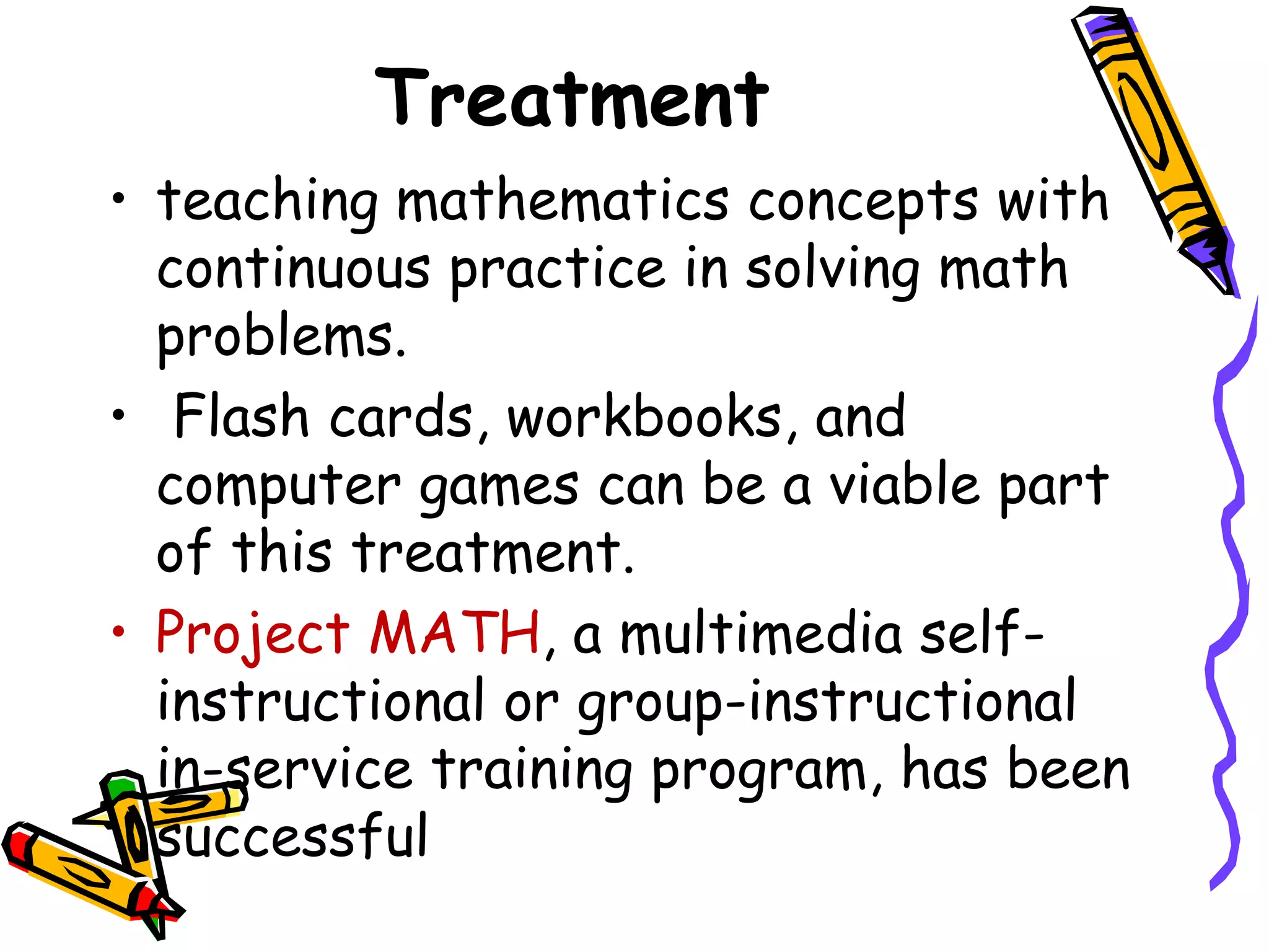 Treatment
• teaching mathematics concepts with
  continuous practice in solving math
  problems.
• Flash cards, workbooks, and
  computer games can be a viable part
  of this treatment.
• Project MATH, a multimedia self-
  instructional or group-instructional
  in-service training program, has been
  successful
 