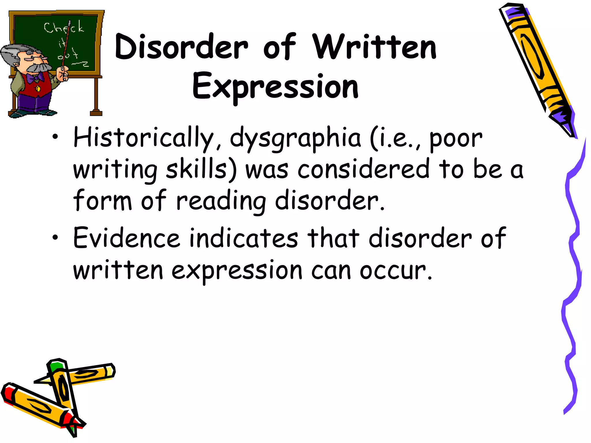 Disorder of Written
          Expression
• Historically, dysgraphia (i.e., poor
  writing skills) was considered to be a
  form of reading disorder.
• Evidence indicates that disorder of
  written expression can occur.
 
