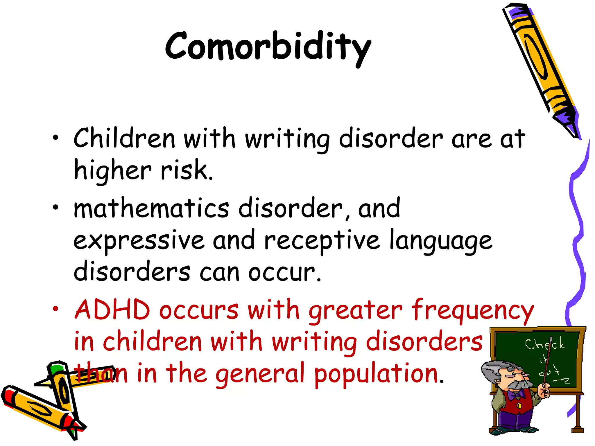 Comorbidity

• Children with writing disorder are at
  higher risk.
• mathematics disorder, and
  expressive and receptive language
  disorders can occur.
• ADHD occurs with greater frequency
  in children with writing disorders
  than in the general population.
 