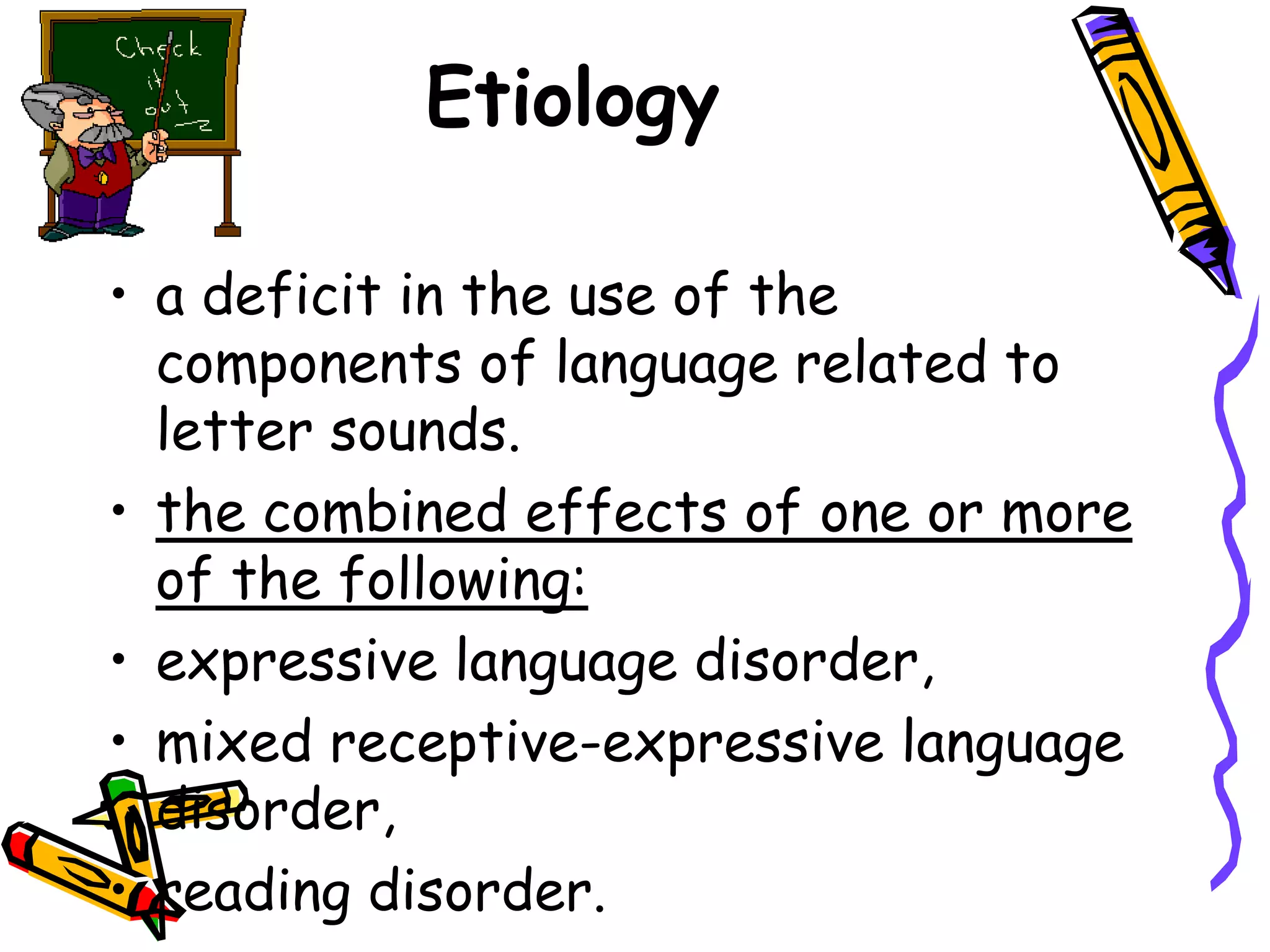Etiology

• a deficit in the use of the
  components of language related to
  letter sounds.
• the combined effects of one or more
  of the following:
• expressive language disorder,
• mixed receptive-expressive language
  disorder,
• reading disorder.
 