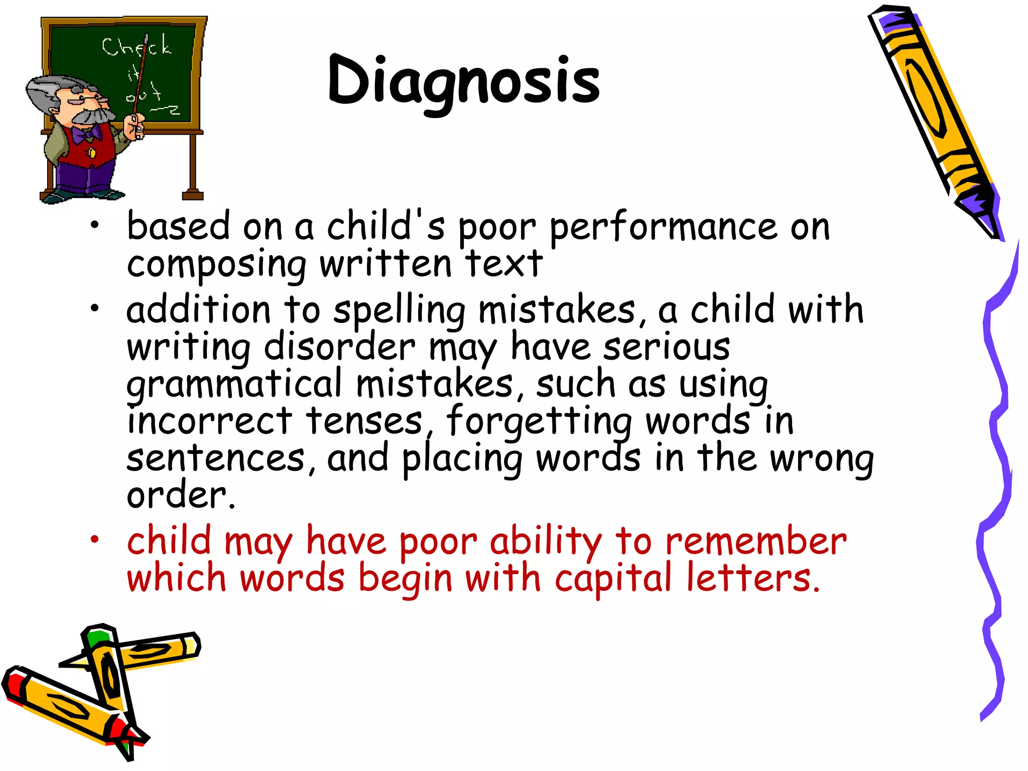 Diagnosis

• based on a child's poor performance on
  composing written text
• addition to spelling mistakes, a child with
  writing disorder may have serious
  grammatical mistakes, such as using
  incorrect tenses, forgetting words in
  sentences, and placing words in the wrong
  order.
• child may have poor ability to remember
  which words begin with capital letters.
 