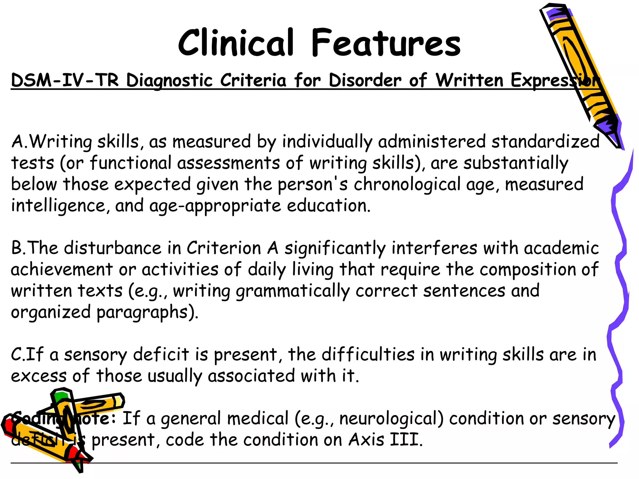 Clinical Features
DSM-IV-TR Diagnostic Criteria for Disorder of Written Expression


A.Writing skills, as measured by individually administered standardized
tests (or functional assessments of writing skills), are substantially
below those expected given the person's chronological age, measured
intelligence, and age-appropriate education.

B.The disturbance in Criterion A significantly interferes with academic
achievement or activities of daily living that require the composition of
written texts (e.g., writing grammatically correct sentences and
organized paragraphs).

C.If a sensory deficit is present, the difficulties in writing skills are in
excess of those usually associated with it.

Coding note: If a general medical (e.g., neurological) condition or sensory
deficit is present, code the condition on Axis III.
 