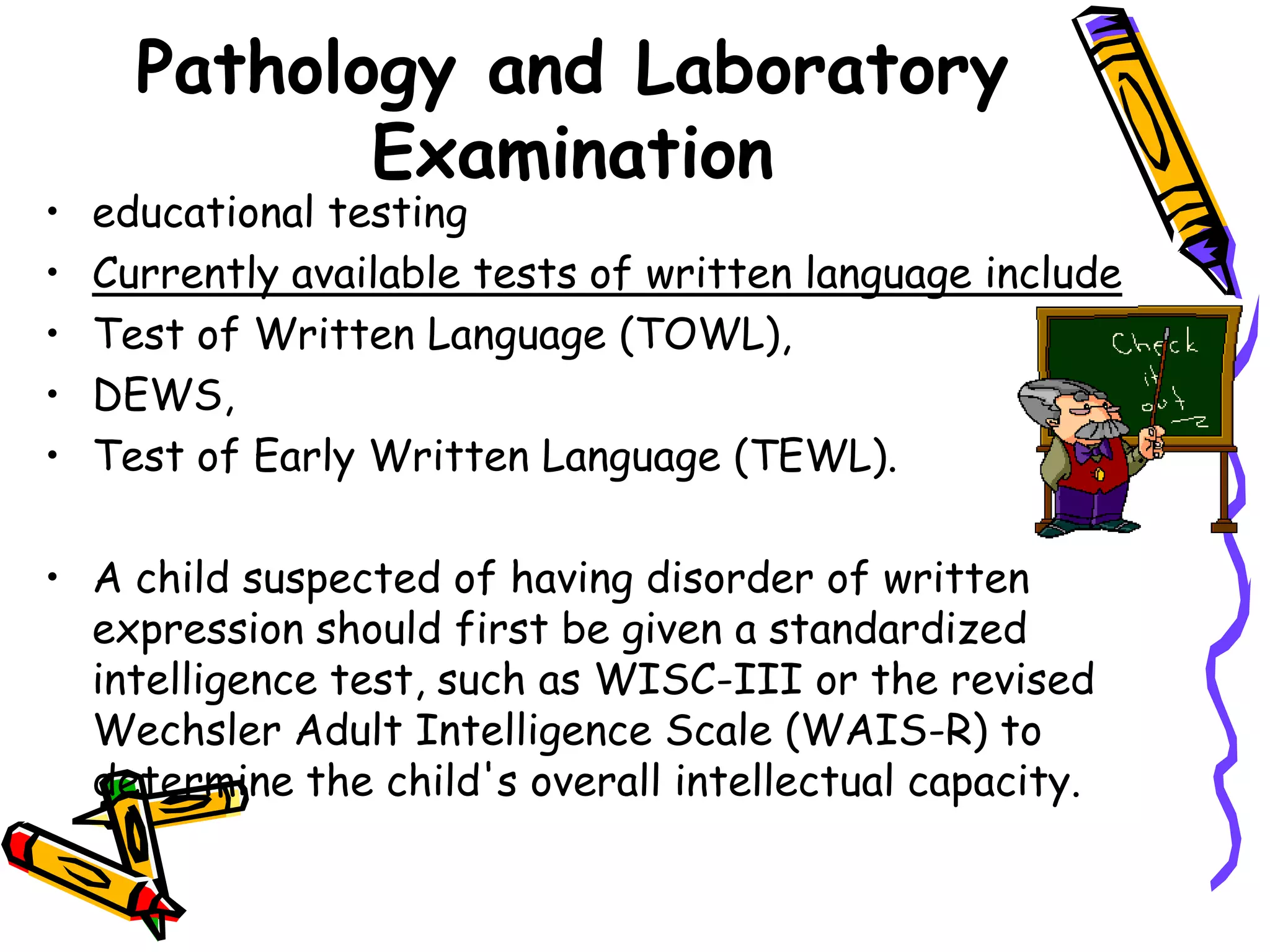 Pathology and Laboratory
             Examination
•   educational testing
•   Currently available tests of written language include
•   Test of Written Language (TOWL),
•   DEWS,
•   Test of Early Written Language (TEWL).

• A child suspected of having disorder of written
  expression should first be given a standardized
  intelligence test, such as WISC-III or the revised
  Wechsler Adult Intelligence Scale (WAIS-R) to
  determine the child's overall intellectual capacity.
 