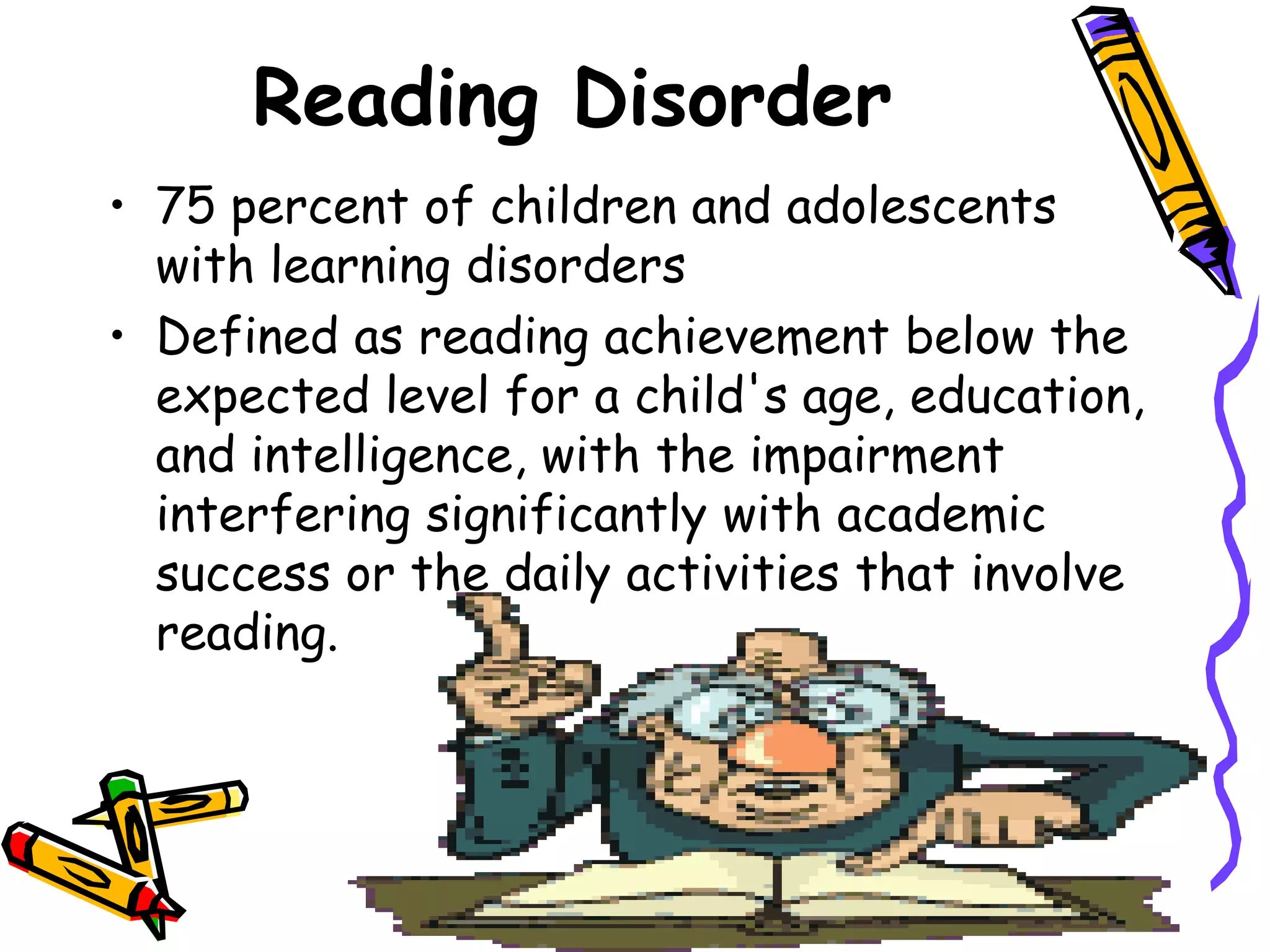 Reading Disorder
• 75 percent of children and adolescents
  with learning disorders
• Defined as reading achievement below the
  expected level for a child's age, education,
  and intelligence, with the impairment
  interfering significantly with academic
  success or the daily activities that involve
  reading.
 