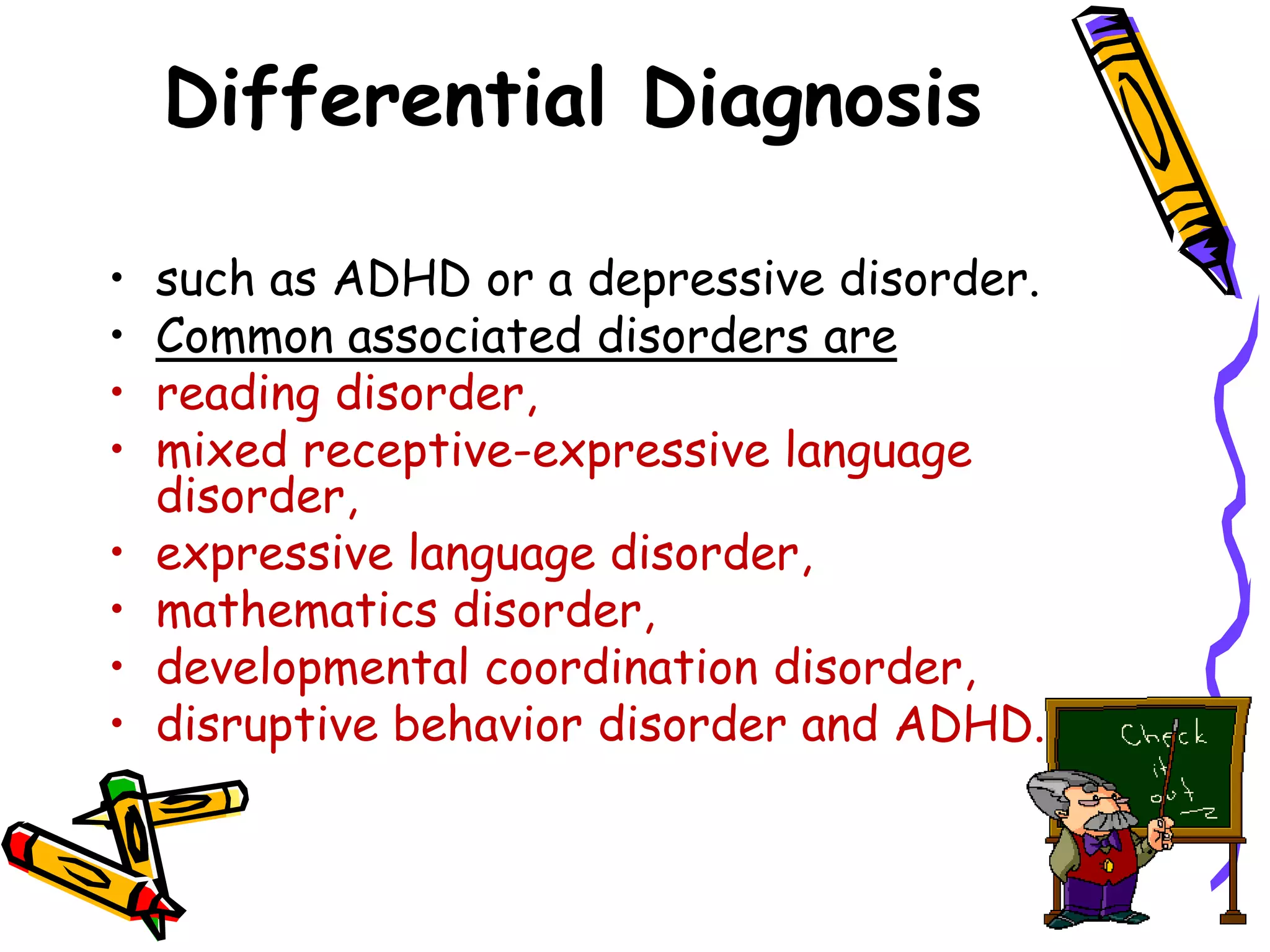Differential Diagnosis

•   such as ADHD or a depressive disorder.
•   Common associated disorders are
•   reading disorder,
•   mixed receptive-expressive language
    disorder,
•   expressive language disorder,
•   mathematics disorder,
•   developmental coordination disorder,
•   disruptive behavior disorder and ADHD.
 