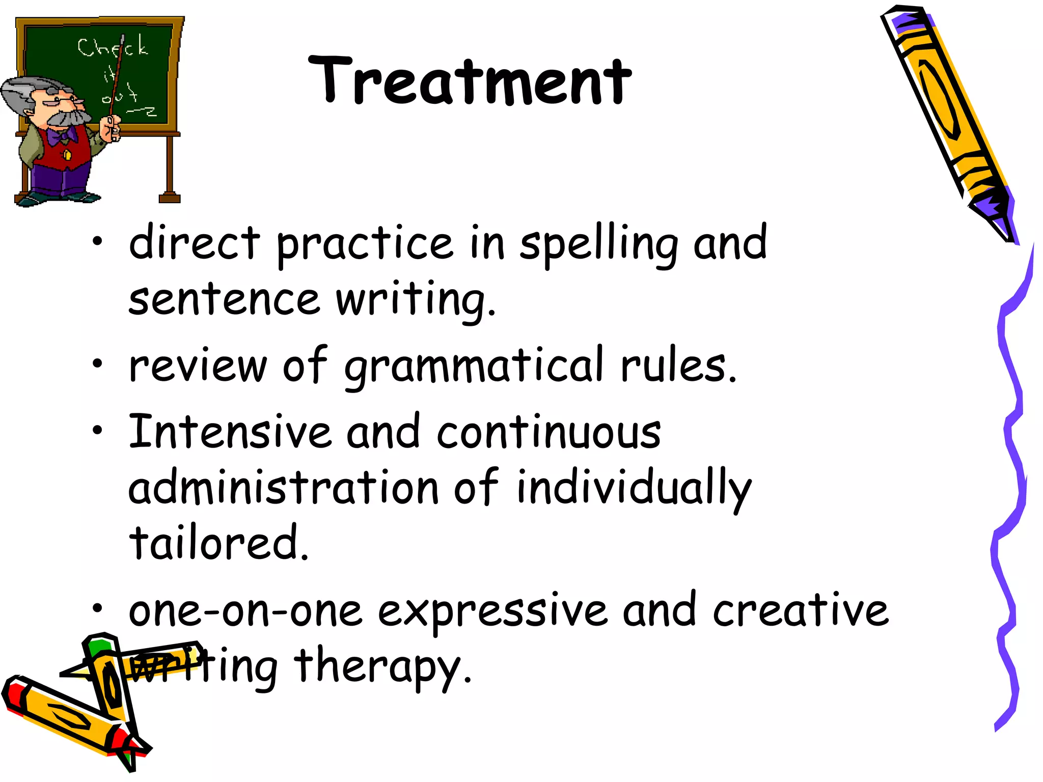 Treatment

• direct practice in spelling and
  sentence writing.
• review of grammatical rules.
• Intensive and continuous
  administration of individually
  tailored.
• one-on-one expressive and creative
  writing therapy.
 