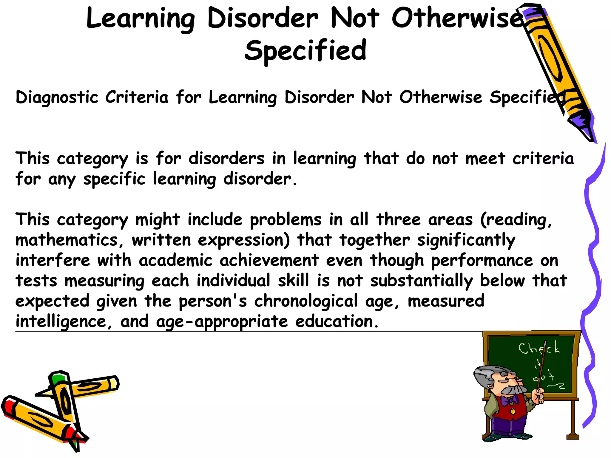 Learning Disorder Not Otherwise
                    Specified
Diagnostic Criteria for Learning Disorder Not Otherwise Specified


This category is for disorders in learning that do not meet criteria
for any specific learning disorder.

This category might include problems in all three areas (reading,
mathematics, written expression) that together significantly
interfere with academic achievement even though performance on
tests measuring each individual skill is not substantially below that
expected given the person's chronological age, measured
intelligence, and age-appropriate education.
 