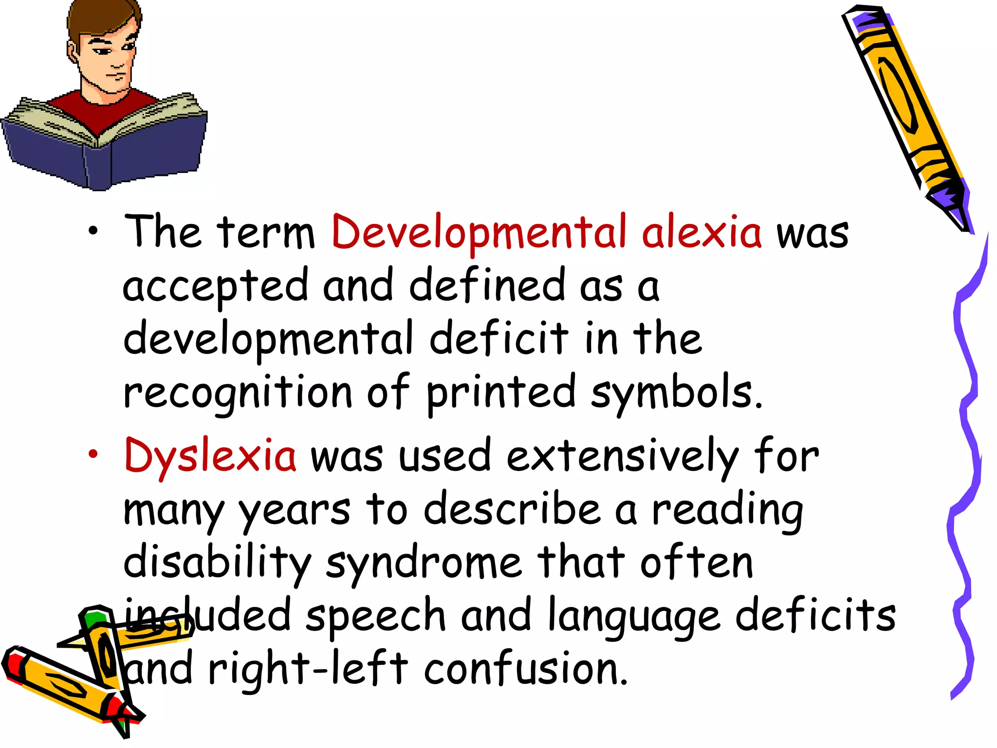 • The term Developmental alexia was
  accepted and defined as a
  developmental deficit in the
  recognition of printed symbols.
• Dyslexia was used extensively for
  many years to describe a reading
  disability syndrome that often
  included speech and language deficits
  and right-left confusion.
 