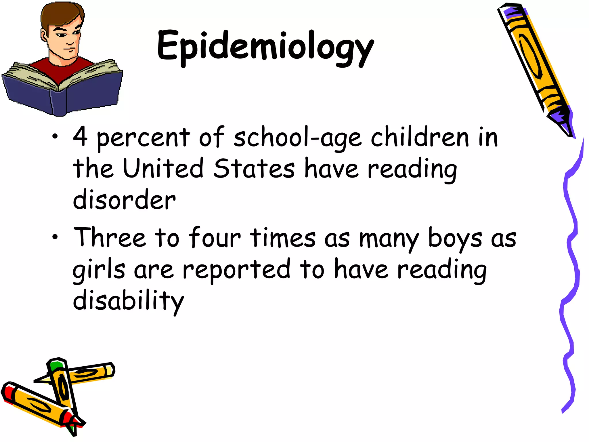 Epidemiology

• 4 percent of school-age children in
  the United States have reading
  disorder
• Three to four times as many boys as
  girls are reported to have reading
  disability
 