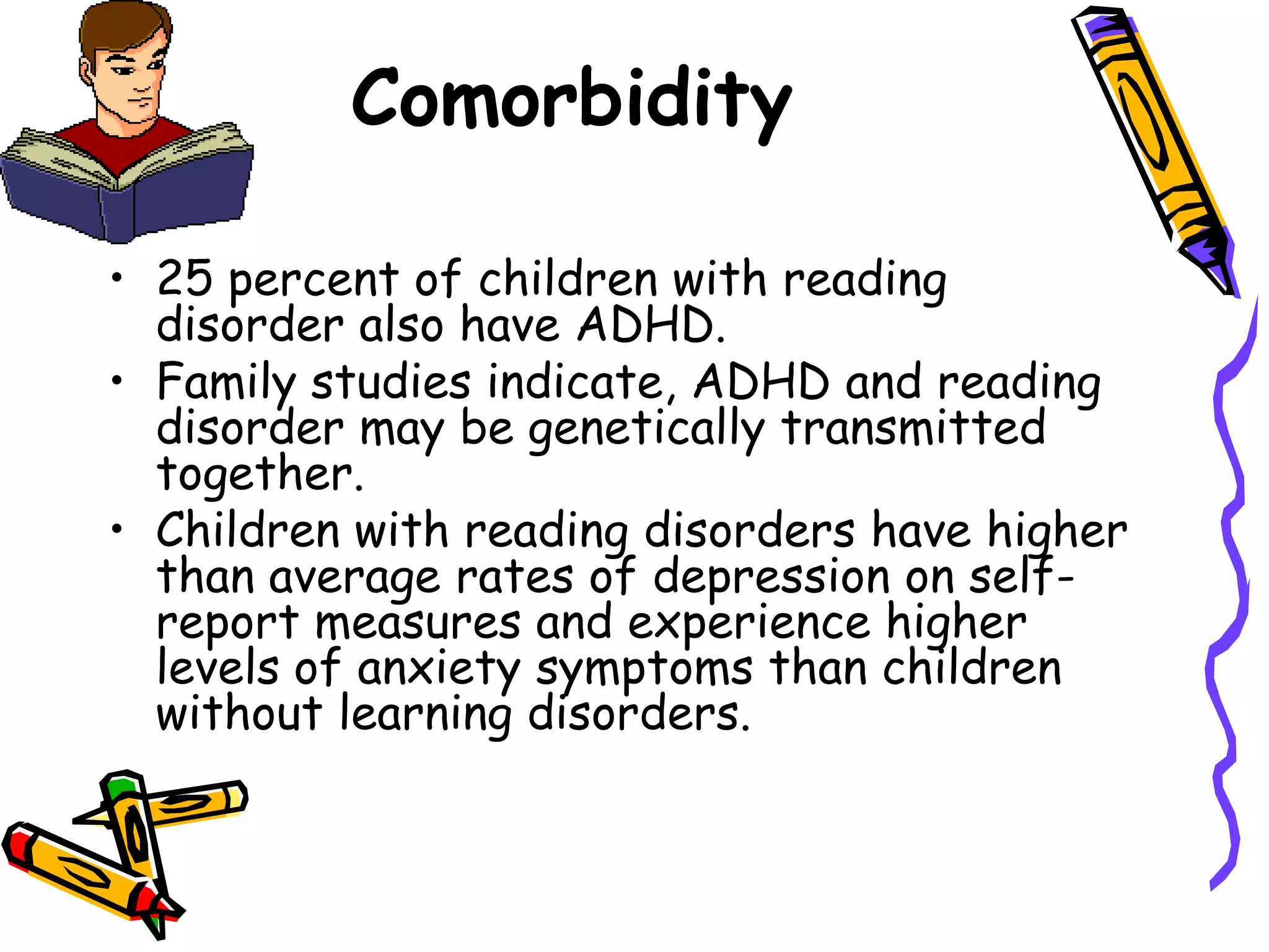 Comorbidity

• 25 percent of children with reading
  disorder also have ADHD.
• Family studies indicate, ADHD and reading
  disorder may be genetically transmitted
  together.
• Children with reading disorders have higher
  than average rates of depression on self-
  report measures and experience higher
  levels of anxiety symptoms than children
  without learning disorders.
 