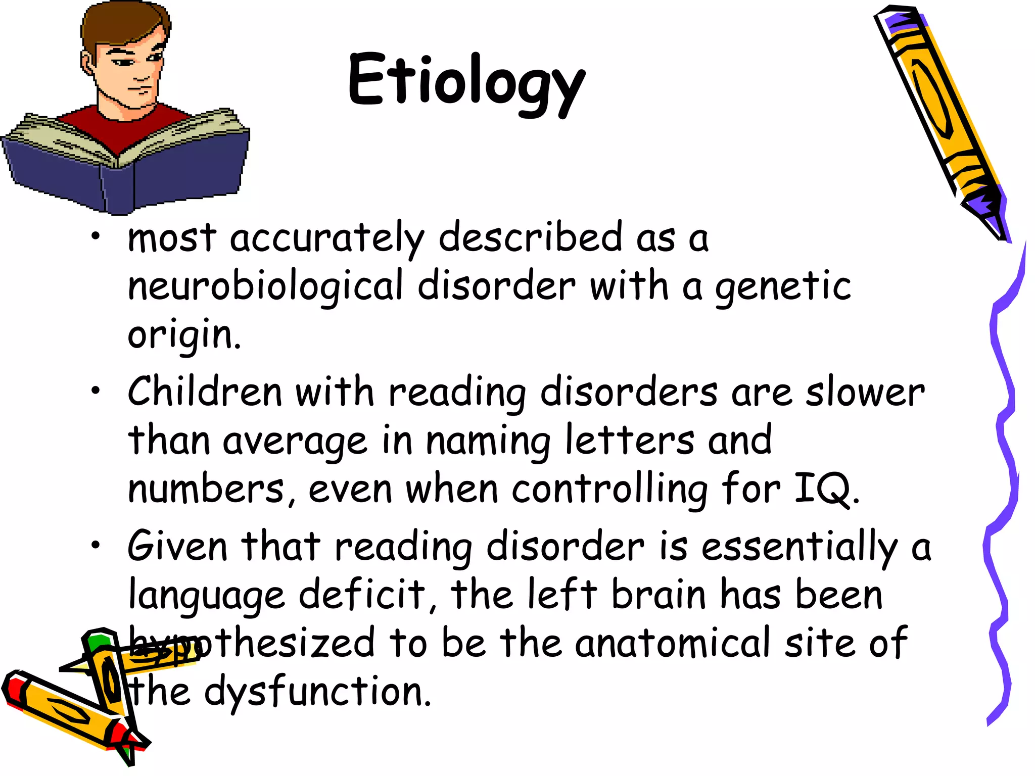 Etiology

• most accurately described as a
  neurobiological disorder with a genetic
  origin.
• Children with reading disorders are slower
  than average in naming letters and
  numbers, even when controlling for IQ.
• Given that reading disorder is essentially a
  language deficit, the left brain has been
  hypothesized to be the anatomical site of
  the dysfunction.
 