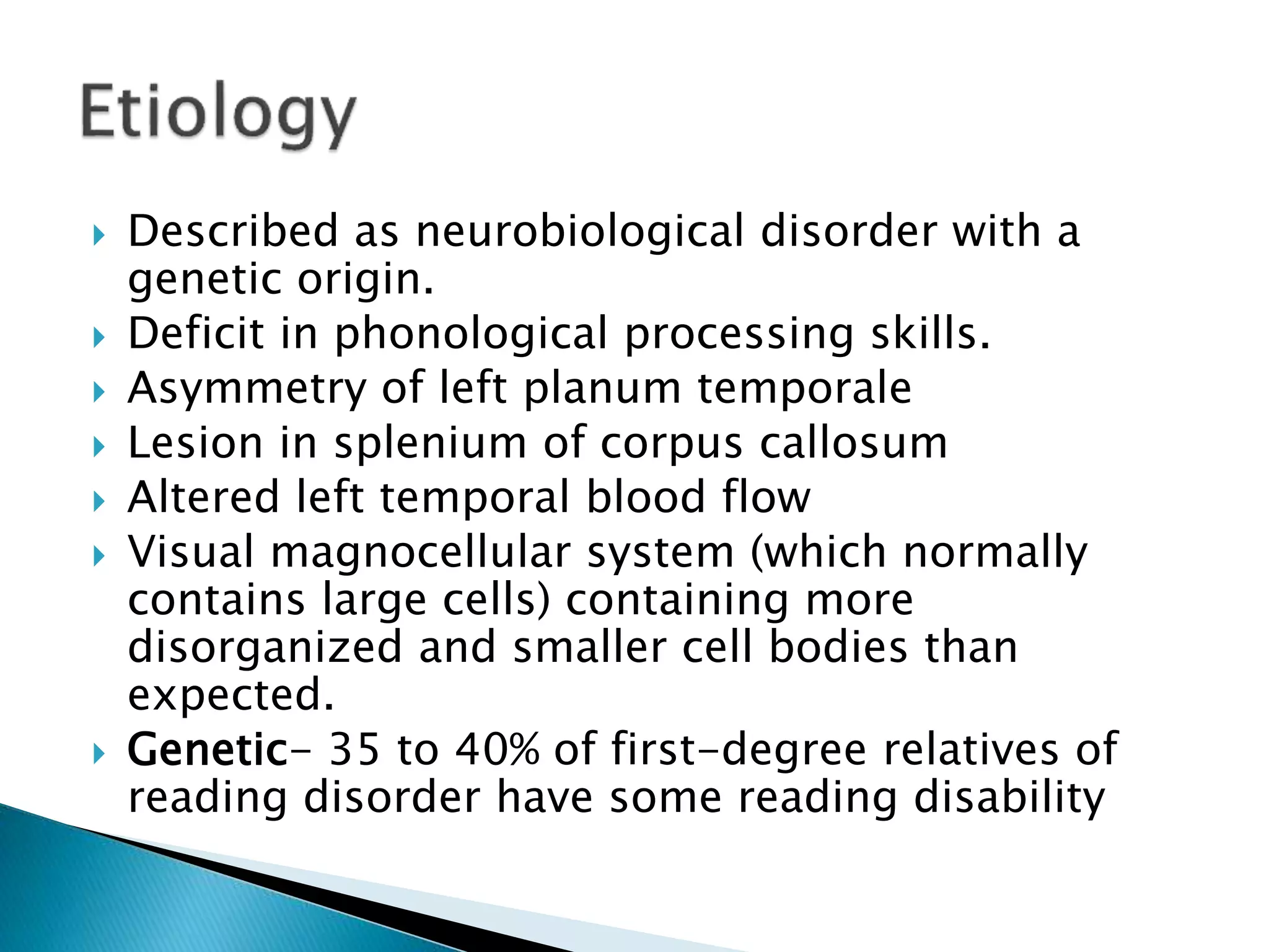  Described as neurobiological disorder with a
genetic origin.
 Deficit in phonological processing skills.
 Asymmetry of left planum temporale
 Lesion in splenium of corpus callosum
 Altered left temporal blood flow
 Visual magnocellular system (which normally
contains large cells) containing more
disorganized and smaller cell bodies than
expected.
 Genetic- 35 to 40% of first-degree relatives of
reading disorder have some reading disability
 